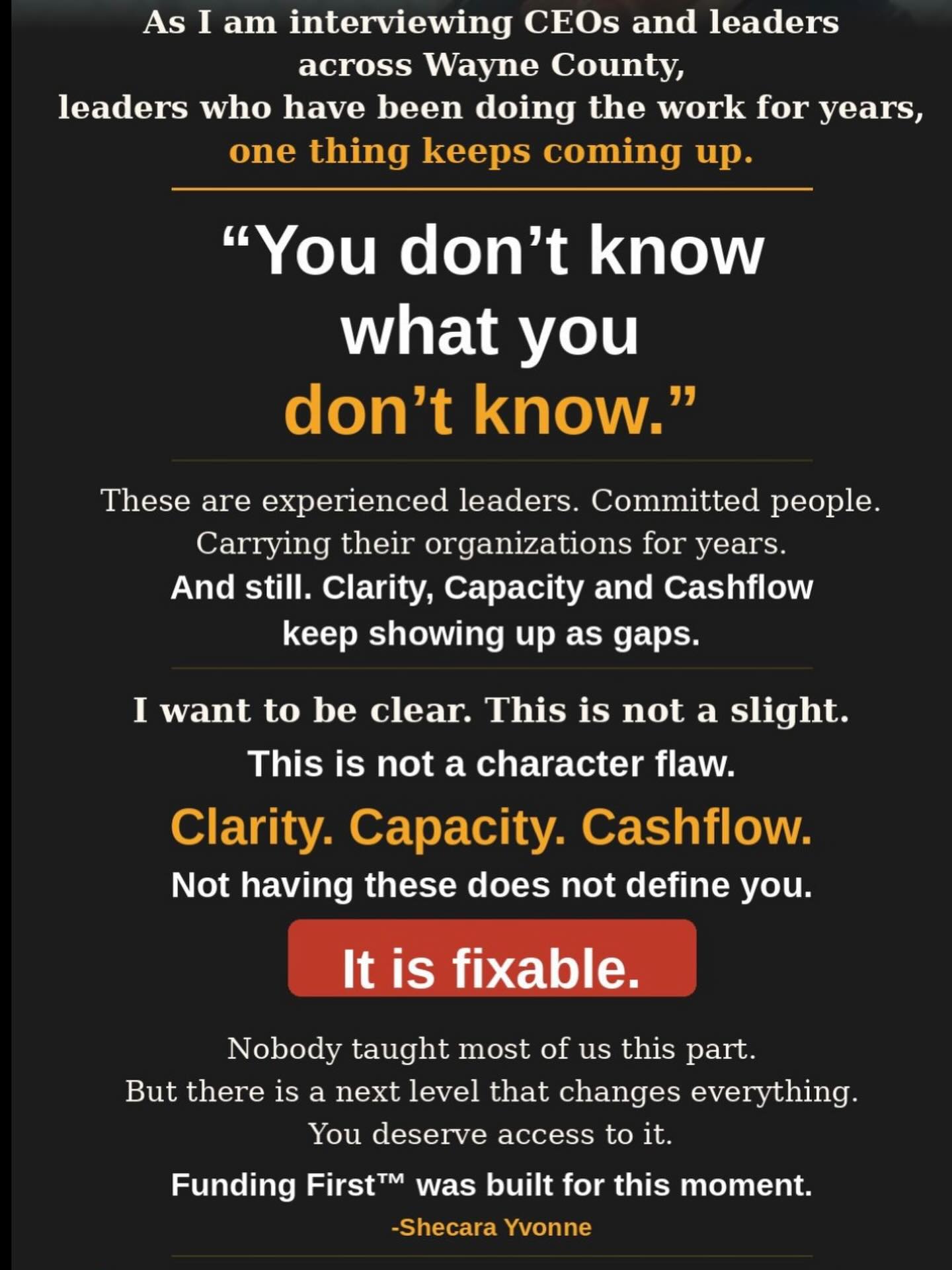 As I am interviewing CEOs and leaders across Wayne County, leaders who have been doing the work for years, one thing keeps coming up.
“You don’t know what you don’t know.”
And I want to be honest about something. These are not people who are new to this. These are experienced leaders. Committed people. People who have been showing up, doing the work, and carrying their organizations and businesses on their backs for years.
And still. The gaps around Clarity, Capacity and Cashflow keep showing up.
I want to be clear. This is not a slight.
Because EVERY LEADER I SPEAK TO is advising and saying to other Leaders, “Find Out, Learn, Adopt, Embrace the Technology, Build the structure…”
Clarity. Capacity. Cashflow.
Not having these is not a character flaw.
It is fixable.
Nobody taught most of us this part. We built as we went. We figured it out. But there is a next level of structure that changes everything, and you deserve access to it.
That is exactly what Funding First was designed to do. Where else can you get structured, technology and funding ready in one cohort? Whether you are in year one or year twenty, this is your room.
Get structured. Get filed. Get funding ready.
$297 Lifetime Access. Ends Sunday, March 30. Link in Bio
-Shecara Yvonne