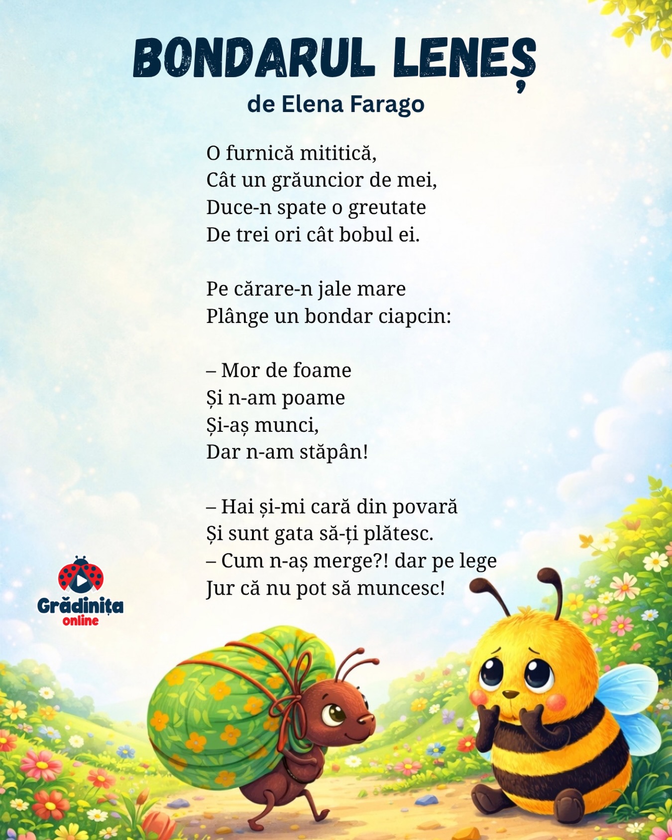 Bondarul leneș (fragment)
de Elena Farago
O furnică mititică,
Cât un grăuncior de mei,
Duce-n spate o greutate
De trei ori cât bobul ei.
Pe cărare-n jale mare
Plânge un bondar ciapcin:
– Mor de foame
Și n-am poame
Și-aș munci,
Dar n-am stăpân!
– Hai și-mi cară din povară
Și sunt gata să-ți plătesc.
– Cum n-aș merge?! dar pe lege
Jur că nu pot să muncesc!
#poezii #poeziicopii #gradinitaonline