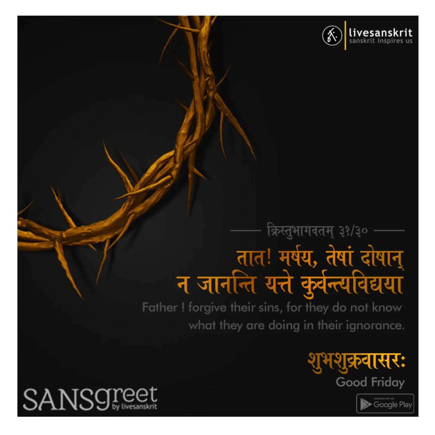 Send from Sansgreet Android App. Sanskrit greetings app from team @livesanskrit .
It's the first Android app for sending @sanskrit greetings. Download app from https://livesanskrit.com/sansgreet
Good Friday.
Good Friday is a Christian holiday commemorating the crucifixion of Jesus and his death at Calvary. It is observed during Holy Week as part of the Paschal Triduum on the Friday preceding Easter Sunday, and may coincide with the Jewish observance of Passover. It is also known as Holy Friday, Great Friday, Great and Holy Friday (also Holy and Great Friday), and Black Friday. Members of many Christian denominations, including the Catholic, Eastern Orthodox, Lutheran, Anglican, Methodist, Oriental Orthodox and Reformed traditions, observe Good Friday with fasting and church services. Communicants of the Moravian Church have a Good Friday tradition of cleaning gravestones in Moravian cemeteries.
#sansgreet #sanskritgreetings #greetingsinsanskrit #sanskritquotes #sanskritthoughts emergingsanskrit sanskrittrends trendsinsanskrit livesanskrit sanskritlanguage sanskritlove sanskritdailyquotes sanskritdailythoughts sanskrit resanskrit goodfriday celebratingsanskrit blackfriday greatfriday holyfriday jesus jesuschrist christ christian calvary crucifixion christianity jesusquotes jesussaves jesús