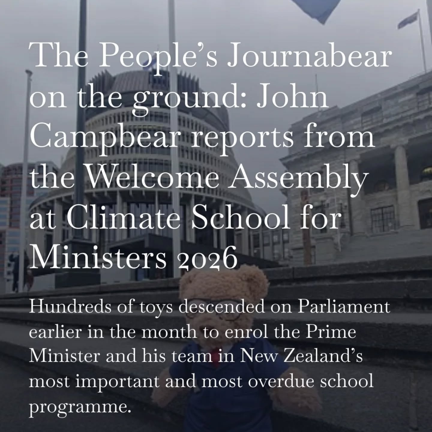 .
A look ahead to upcoming articles on PFCA NEWS — CLIMATE SCHOOL FOR MINISTERS 2026
Wednesday brings us John Campbear's report on the Welcome Assembly at Climate School for Ministers where hundreds of toys descended on Parliament earlier in the month to enrol the Prime Minister and his team in New Zealand’s most overdue school programme. What is the curriculum? What are the expectations? What's at stake?!
Friday brings an exclusive first - The People's Journabear interviews the PM, the Energy Minister, the Greens, and Labour on Day One of Climate School! John describes it as marvellous and at times alarming. Sometimes, both simultaneously.
Subscribe today to ensure you catch John Campbear as he files his full first-day dispatch from Parliament grounds.
https://open.substack.com/pub/pfca?utm_source=share&utm_medium=android&r=9u2tq
Disclaimer: the interview with the Prime Minister and Minister Watts is strictly satire/fiction as they elected not to be interviewed. Interviews with Chloe Swarbrick, Marama Davidson and Camilla Belich are real recorded interviews and their own words used.