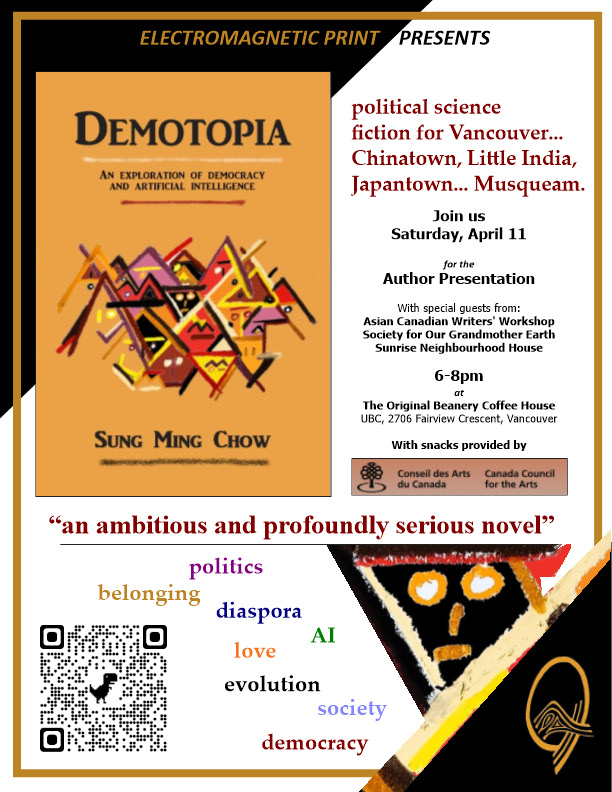 Our friend and collaborator Dr. Sung Ming Chow is releasing his first English novel, "Demotopbia", this coming April.
As a political science fiction set in an imagined Vancouver – “V Port” – this new work blends healthy opposition, social commentary, and a deep review of the bases of social organization.
🎉You are invited to attend the book launch event!
April 11, 2026
6:00-8:00pm
The Original Beanery Coffee House
University of British Columbia, 2706 Fairview Crescent, Vancouver
Set on lands shaped by layered histories of settlement and displacement, the novel resonates with Indigenous realities in Canada. By questioning how sovereignties are constructed—and who gets to participate in shaping them—it echoes ongoing conversations around Indigenous identities, self-determination, and the legacies of colonial governance. Its exploration of alternative democratic forms and human–AI collaboration also invites reflection on how future institutions might accommodate relational, land-based, and pluralistic ways of living that align more closely with many Indigenous worldviews.
Learn more: https://electromagneticprint.com/events