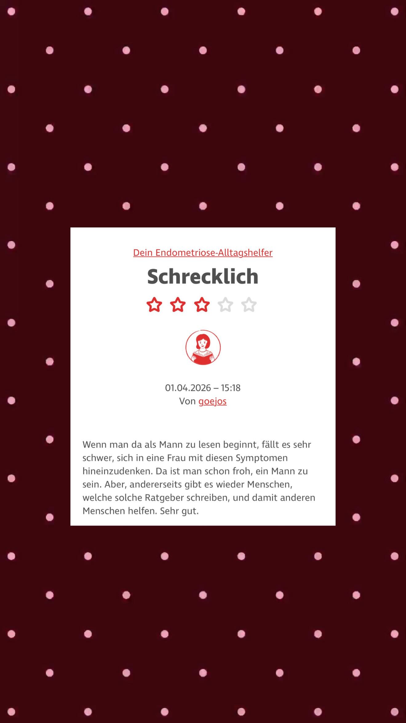 Titel: schrecklich? 🧐 ⭐️⭐️⭐️
Ja, Endometriose ist wirklich schrecklich hat er gut erkannt. Aber ja, ich wäre manchmal auch lieber ein Mann, dann könnte ich mir einiges ersparen. Aber ich finde es gut, dass er als Mann sagt, es ist schwierig sich in uns hineinzuversetzen, da sollten sich manche Gynäkologen mal eine Scheibe abschneiden. 🙂
Aber auch spannend, dass ein Mann überhaupt meine Leseprobe gelesen hat, dass freut mich tatsächlich sehr, dass ich nicht nur Frauen mit meinem Buch erreiche.
Wie würdest du auf diese Rezension reagieren? Was macht sie mit dir?
#endometriosis #endometriose #Aufklärung #ratgeber