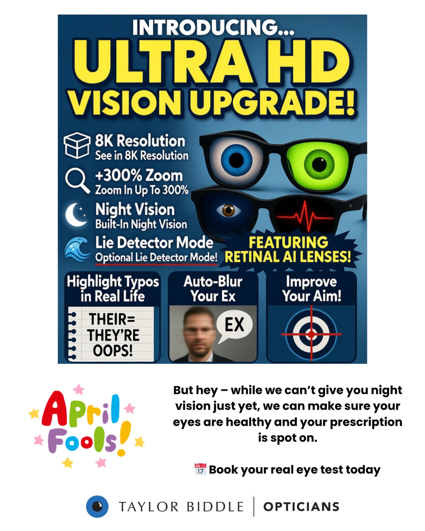 👀 BIG ANNOUNCEMENT – PLEASE READ 👀
We are excited to introduce our brand new “Ultra HD Vision Upgrade” service launching TODAY!
✨ See in 8K resolution
✨ Zoom in up to 300% (no phone needed!)
✨ Built-in night vision 🌙
✨ Optional lie detector mode (finally 👀)
Our specialist lenses are infused with advanced retinal AI technology and can even…
👉 Highlight typos in real life
👉 Auto-blur your ex
👉 Improve your aim when throwing things
…
😄 APRIL FOOLS! 😄
But hey – while we can’t give you night vision just yet, we can make sure your eyes are healthy and your prescription is spot on.
📅 Book your real eye test today