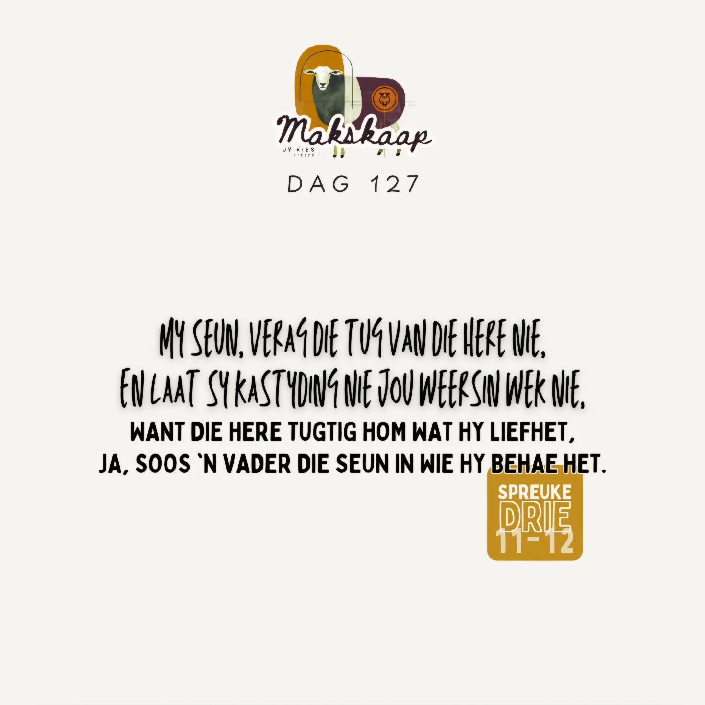 Laat liefde en trou jou nie verlaat nie;
bind dit om jou hals,
skryf dit op die tafel van jou hart,
dan sal jy genade vind en 'n goeie insig in die oë van God en die mense.
+
Vertrou op die Here met jou hele hart
en steun nie op jou eie insig nie.
Ken Hom in al jou weë,
dan sal Hý jou paaie gelykmaak.
+
Wees nie wys in jou eie oë nie;
vrees die Here,
en wyk af van die kwaad;
dit sal genesing wees vir jou liggaam
en verkwikking vir jou gebeente.
+
My seun, verag die tug van die Here nie,
en laat sy kastyding nie jou weersin wek nie,
want die Here tugtig hom wat Hy liefhet,
ja, soos 'n vader die seun in wie hy behae het.
Spreuke 3:3-8,11-12