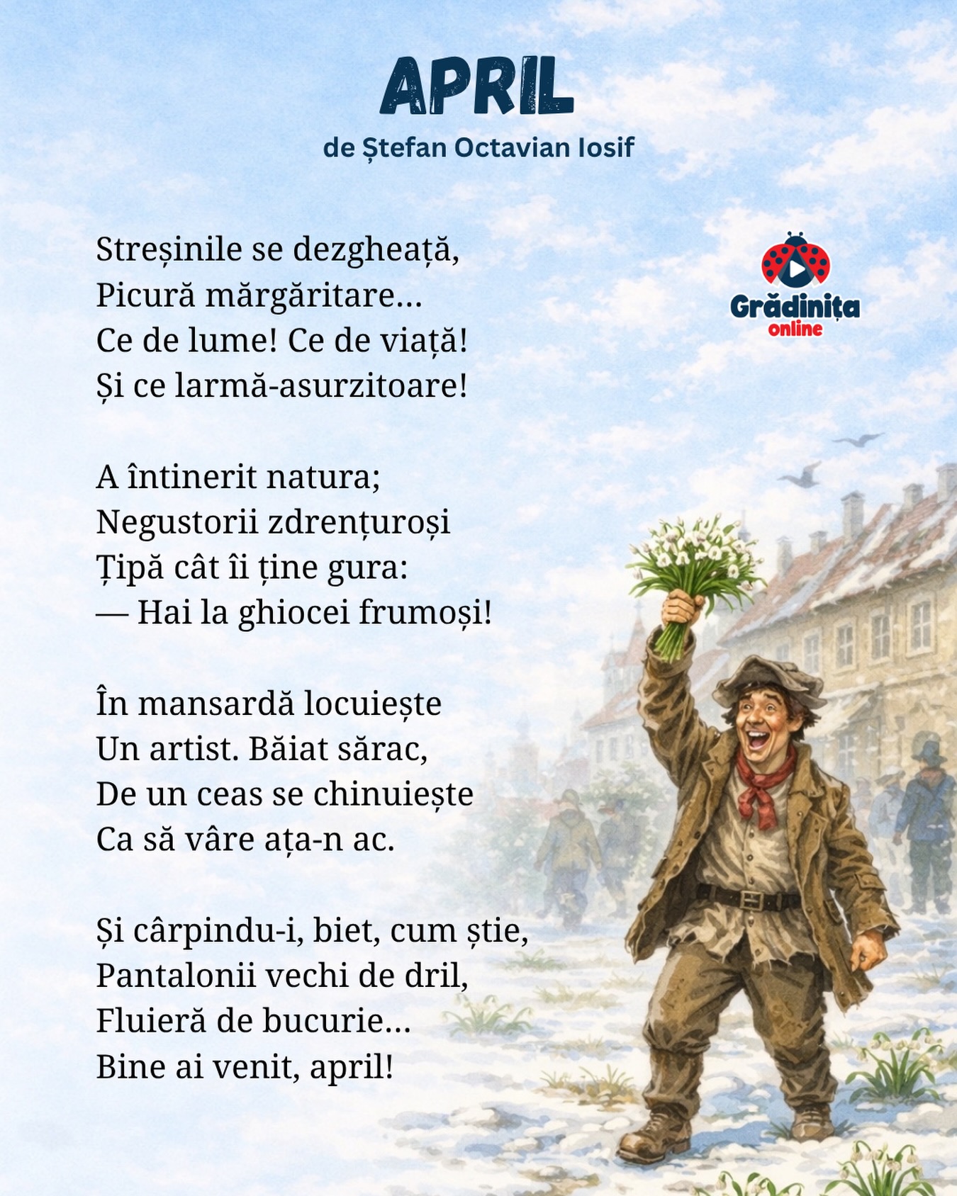 April
de Ștefan Octavian Iosif
Streșinile se dezgheață,
Picură mărgăritare…
Ce de lume! Ce de viață!
Și ce larmă-asurzitoare!
A întinerit natura;
Negustorii zdrențuroși
Țipă cât îi ține gura:
— Hai la ghiocei frumoși!
În mansardă locuiește
Un artist. Băiat sărac,
De un ceas se chinuiește
Ca să vâre ața-n ac.
Și cârpindu-i, biet, cum știe,
Pantalonii vechi de dril,
Fluieră de bucurie…
Bine ai venit, april!
#gradinitaonline #poezii #poeziicopii