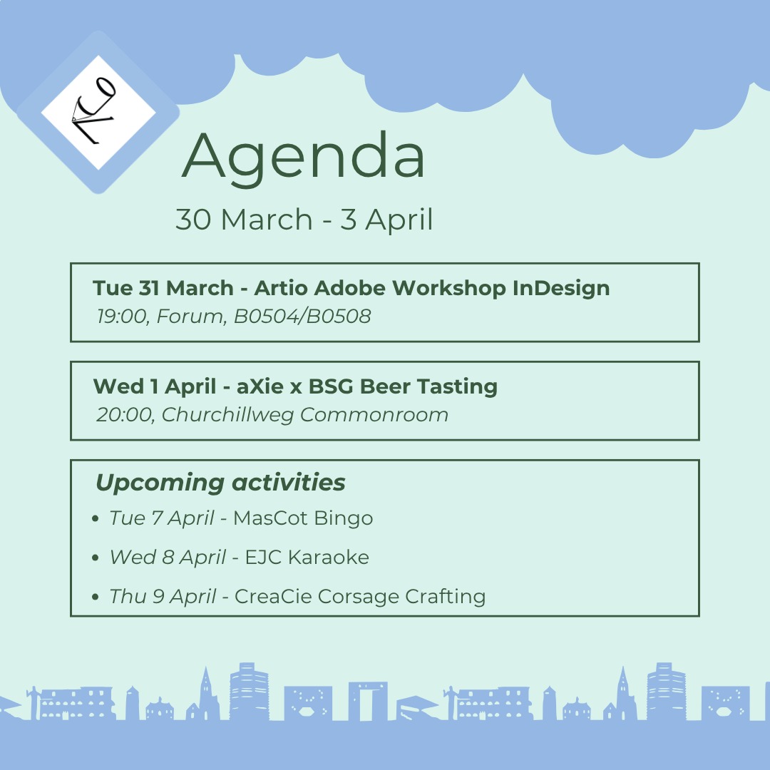 🩵This Week's Agenda🩵
ESG Artio Adobe InDesign Workship
The last of the four Adobe Workshops. The last chance to gain more knowledge on the use of Adobe InDesign!
aXie x BSG Beer Tasting
Do you like 'Brabantse Gezelligheid', beer or maybe even "Worstenbroodjes"? Come to the aXie x BSG Beer Tasting evening!
Upcoming Activities
MasCot Bingo - Feeling Lucky? Join the MasCot for bingo!
EJC Karaoke - Is singing your hidden talent? Don't keep it hidden, and come to the EJC Karaoke!
CreaCie Corsage Crafting - Get excited for the Genius Gala and craft your corsage!