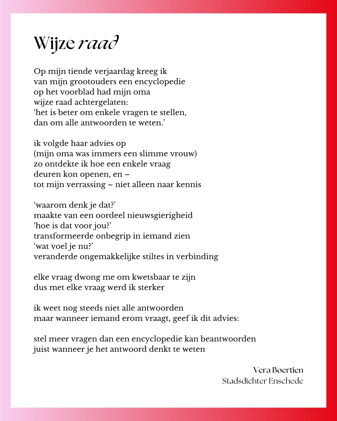 Gisteren werd de nieuwe gemeenteraad van @gemeente_enschede geïnstalleerd. Ik had de eer om de raadsleden wat wijze raad mee te geven in dichtvorm.
Mooi, want dat is waar poëzie voor is. Het kan zaken blootleggen die normaal onderbelicht blijven. Laten zien waar het schuurt. Maar het kan ook laten zien hoe trots we al op onze mooie stad en de omliggende dorpen mogen zijn.
Ik wilde een verbindende boodschap meegeven, dus schreef ik een gedicht over het beste advies dat ik ooit heb gekregen. ❤️
Ik wens de raadsleden veel succes, plezier en wijsheid!
❓❓❓
Op mijn tiende verjaardag kreeg ik
van mijn grootouders een encyclopedie
op het voorblad had mijn oma
wijze raad achtergelaten:
‘het is beter om enkele vragen te stellen,
dan om alle antwoorden te weten.’
ik volgde haar advies op
(mijn oma was immers een slimme vrouw)
zo ontdekte ik hoe een enkele vraag
deuren kon openen, en –
tot mijn verrassing – niet alleen naar kennis
‘waarom denk je dat?’
maakte van een oordeel nieuwsgierigheid
‘hoe is dat voor jou?’
transformeerde onbegrip in iemand zien
‘wat voel je nu?’
veranderde ongemakkelijke stiltes in verbinding
elke vraag dwong me om kwetsbaar te zijn
dus met elke vraag werd ik sterker
ik weet nog steeds niet alle antwoorden
maar wanneer iemand erom vraagt, geef ik dit advies:
stel meer vragen dan een encyclopedie kan beantwoorden
juist wanneer je het antwoord denkt te weten
❓❓❓
@pro.enschede
@burgerbelangen
@enschedesevvd
@d66enschede
@cda.enschede
@pvvenschede
@fvd_enschede
@christenunieenschede
@spenschede
Belang van Enschede
@voltenschede
@pvddenschede