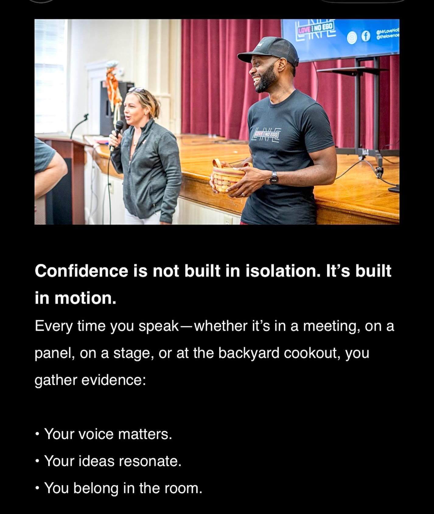Confidence is not built in isolation. Itās built in motion.
Every time you speakāwhether itās in a meeting, on a panel, on a stage, or at the backyard cookout, you gather evidence:
⢠Your voice matters.
⢠Your ideas resonate.
⢠You belong in the room.
www.mrlovenoego.org