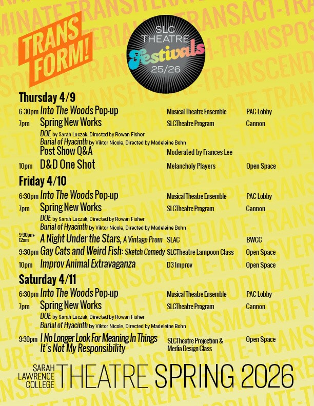 Join SLCTheatre in celebration of the Spring New Works!
• Into The Woods Pop-Up: Join us for an exciting sneak preview of SLC Musical Theatre Ensemble’s spring show, Into The Woods!
• Spring New Works:
DOE by Sarah Luczak. Directed by Rowan Fisher
September 2010, rural Wisconsin. A family prepares their son’s first deer hunt in celebration, honor, and tradition of his sixteenth birthday. What happens when his rifle shoots something else?
Burial of Hyacinth by Viktor Nicole. Directed by Madeleine Bohn
When Hyacinthus is reborn, he finds himself in a world covered in grief, where stories repeat in a continuous cycle. He must embark on a journey to face his own tragedy, and discover his agency when his fate has been foretold. A reclaiming of Hyacinthus’s story, where grief never fades, but we can celebrate life. For even in tragedy, we will never be forgotten.
• Post-Show Q&A: Join us for a Q&A with the student writers and directors of Spring New Works and a unique look at their show development process. Moderated by Frances Lee, SLC Director of Spiritual Life.
• Melancholy D&D Pop-Up: Melancholy Players is bringing back Dungeons & Dragons night!! Come enjoy a night of dice rolls, improv, and all around good laughs. Visit the Melancholy Linktree to be involved & Eventbrite for tickets!
• A Night Under the Stars, A Vintage Prom: 🌟Get Your Dancing Shoes Ready!🌟 ✨SLAC Spring Formal is on April 10th, in the BWCC from 9:30pm to 12:30am! Can’t wait to see you there! ✨
• Gay Cats and Weird Fish: Sketch Comedy: Are you gay? Are you weird? Join Lampoon for a giggle fest of freaky friends, cool cats, and sketchy fish.
• Improv Animal Extravaganza: Join D3 for a wild night. Come dressed as your favorite animal as we venture into the dangerous improv jungle!
• Video Design Screening: Join the Media Design class for a screening of over ten boundary-breaking video art pieces that will leave you amazed, scared, shocked, and weirded out!