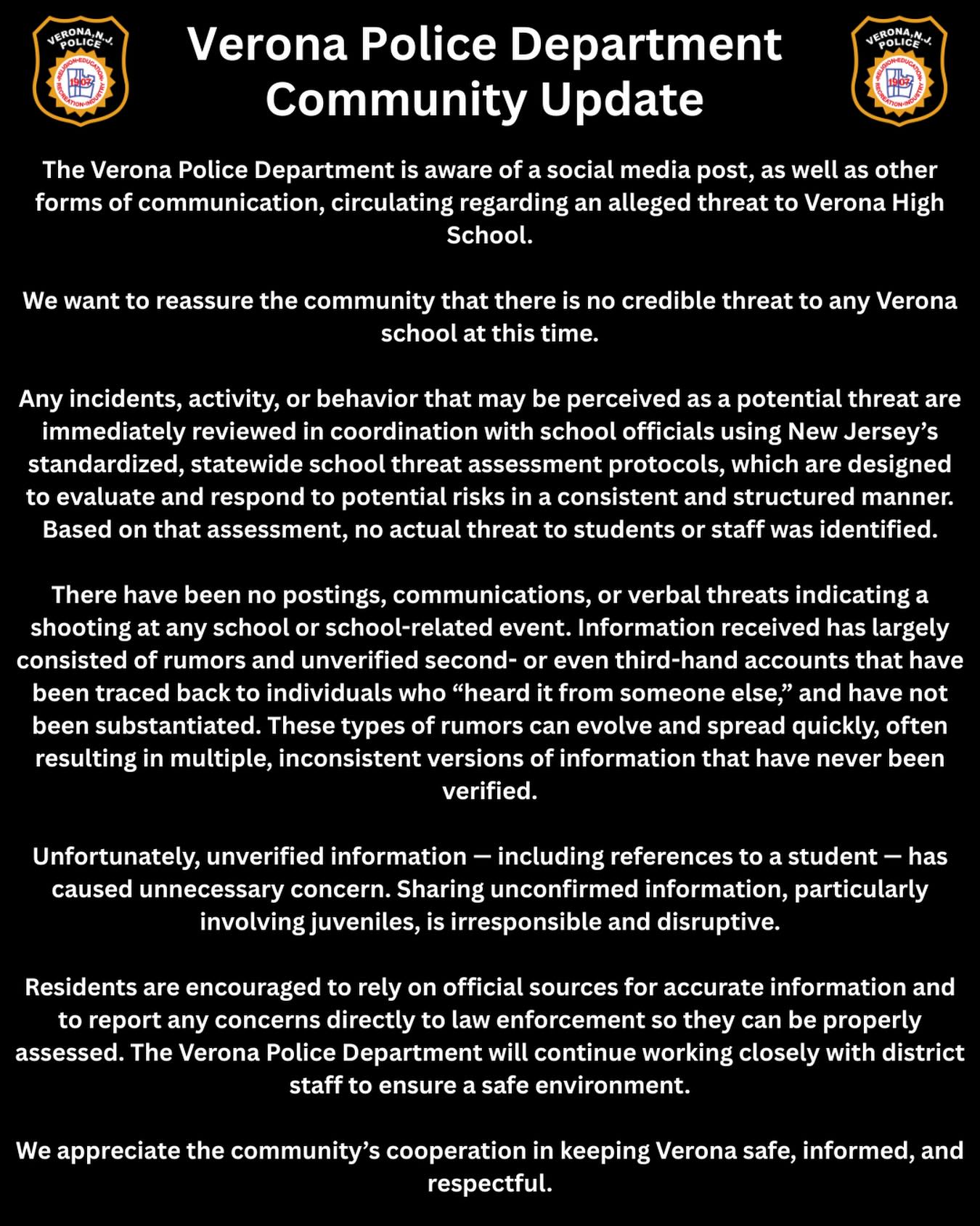 Verona Police Department – Community Update
The Verona Police Department is aware of a social media post, as well as other forms of communication, circulating regarding an alleged threat to Verona High School.
We want to reassure the community that there is no credible threat to any Verona school at this time.
Any incidents, activity, or behavior that may be perceived as a potential threat are immediately reviewed in coordination with school officials using New Jersey’s standardized, statewide school threat assessment protocols, which are designed to evaluate and respond to potential risks in a consistent and structured manner. Based on that assessment, no actual threat to students or staff was identified.
There have been no postings, communications, or verbal threats indicating a shooting at any school or school-related event. Information received has largely consisted of rumors and unverified second- or even third-hand accounts that have been traced back to individuals who “heard it from someone else,” and have not been substantiated. These types of rumors can evolve and spread quickly, often resulting in multiple, inconsistent versions of information that have never been verified.
Unfortunately, unverified information — including references to a student — has caused unnecessary concern. Sharing unconfirmed information, particularly involving juveniles, is irresponsible and disruptive.
Residents are encouraged to rely on official sources for accurate information and to report any concerns directly to law enforcement so they can be properly assessed. The Verona Police Department will continue working closely with district staff to ensure a safe environment.
We appreciate the community’s cooperation in keeping Verona safe, informed, and respectful.