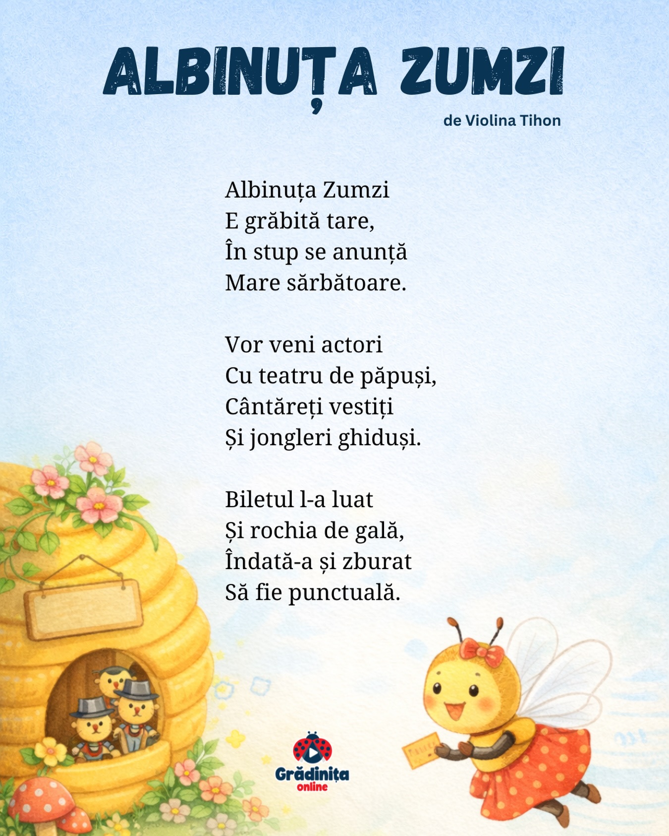 Albinuța Zumzi
de Violina Tihon
Albinuța Zumzi
E grăbită tare,
În stup se anunță
Mare sărbătoare.
Vor veni actori
Cu teatru de păpuși,
Cântăreți vestiți
Și jongleri ghiduși.
Biletul l-a luat
Și rochia de gală,
Îndată-a și zburat
Să fie punctuală.
#poezii #poeziicopii #gradinitaonline
