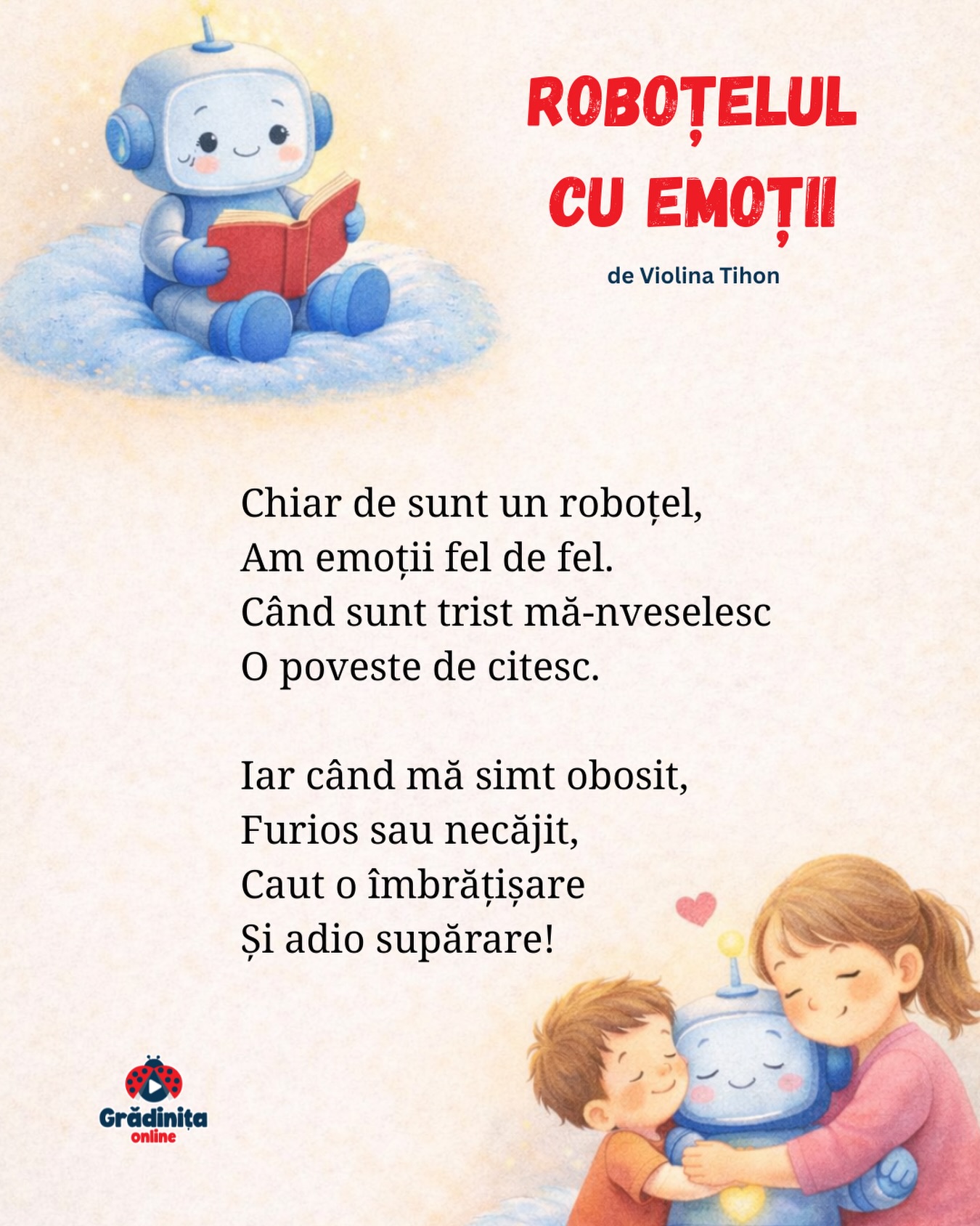 Roboțelul cu emoții
de Violina Tihon
Chiar de sunt un roboțel,
Am emoții fel de fel.
Când sunt trist mă-nveselesc
O poveste de citesc.
Iar când mă simt obosit,
Furios sau necăjit,
Caut o îmbrățișare
Și adio supărare!
#gradinitaonline #poezii #poeziicopii