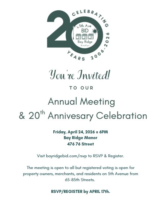 Join us to celebrate 20 years of the Bay Ridge 5th Avenue BID!
Come learn about our accomplishments over the past year, hear about our plans for the future, participate in board member elections, and connect with your fellow community members.
Friday, April 24, 2026 at 6:00 PM
Bay Ridge Manor
476 76th Street
Brooklyn, NY 11209
Food and beverages will be served.
This meeting is open to all. Voting eligibility is reserved for registered property owners, merchants, and residents along 5th Avenue from 65th to 85th Streets.
To RSVP and register, please visit bayridgebid.com/rsvp, email us, or call the BID office.
Space is limited. Please RSVP by April 17.