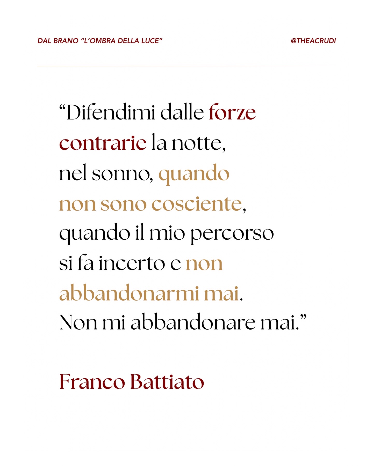 Attraverso L’ombra della luce, un brano di Franco Battiato, veniamo ricondotti a una concezione di spiritualità alta che supera anche l’esperienza umana, perfino quando è profonda, perfino quando è mistica o estatica.
🌌 Qui Battiato vuole aiutarci a osservare come anche i momenti più gioiosi della nostra esperienza terrena siano in realtà una manifestazione parziale di una sorgente divina più ampia, più intelligente, di portata cosmica, che non appartiene solo all’individuo ma attraversa ogni cosa. Tutto.
Ed è proprio in quei momenti che, seppur per poco, riconosciamo sottilmente l’esistenza di un’Energia eterna che avvolge le nostre vite. Qualcosa che vince il buio. Una Luce che sovrasta ogni oscurità e che ci proteggerà sempre.
🎵 Conoscevi già questo brano?
Ti lascio qui il testo integrale, mi piacerebbe tanto che tu lo leggessi e lo integrassi nella tua giornata!
“Difendimi dalle forze contrarie
La notte, nel sonno, quando non sono cosciente
Quando il mio percorso si fa incerto
E non abbandonarmi mai
Non mi abbandonare mai
Riportami nelle zone più alte
In uno dei tuoi regni di quiete
È tempo di lasciare questo ciclo di vite
E non abbandonarmi mai
Non mi abbandonare mai
Perché le gioie del più profondo affetto
O dei più lievi aneliti del cuore
Sono solo l’ombra della luce
Ricordami come sono infelice
Lontano dalle tue leggi
Come non sprecare il tempo che mi rimane
E non abbandonarmi mai
Non mi abbandonare mai
Perché la pace che ho sentito in certi monasteri
O la vibrante intesa di tutti i sensi in festa
Sono solo l’ombra della luce”
Ti abbraccio ✨
#battiato #lombradellaluce #francobattiato #vitaspirituale #meditazione