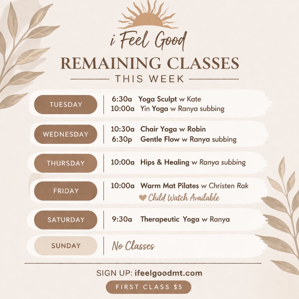 i Feel Good
Remaining Classes This Week
Tuesday
6:30a Yoga Sculpt (Kate)
10:00a Yin Yoga (Ranya – sub)
Wednesday
10:30a Chair Yoga (Robin)
6:30p Gentle Flow (Ranya – sub)
Thursday
10:00a Hips & Healing (Ranya – sub)
Friday
10:00a Warm Mat Pilates (Christen)
Child Watch Available
Saturday
9:30a Therapeutic Yoga (Ranya)
Sunday
No Classes - Happy Easter
Sign up: ifeelgoodmt.com
First class $5