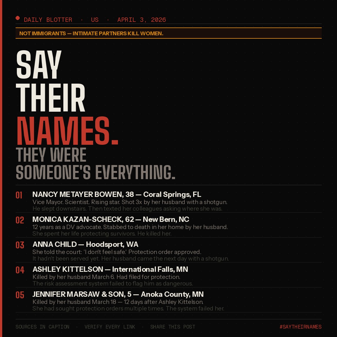 Shared with Public
🔴 **DAILY BLOTTER: Violence Against Women in the US**
📅 *April 3, 2026 — Posted 3:00 PM Central*
⚠️ **NOT IMMIGRANTS — Intimate partners are the leading cause of death of women in the USA.**
---
**NANCY METAYER BOWEN, 38 — Coral Springs, FL**
Environmental scientist. Johns Hopkins graduate. First Black and Haitian American woman elected to the Coral Springs City Commission. Vice Mayor. Florida Democratic Party Vice Chair. About to announce her run for Congress. Shot three times with a shotgun by her husband, Stephen Bowen, 40, the night of March 31. He then slept downstairs. The next morning, he texted her colleagues "Where is she? Her car is not home." He confessed to his uncle, saying he "couldn't take it anymore." Her body was found wrapped in blankets inside garbage bags. A pillow had been modified as a makeshift silencer. Tonight, a candlelight vigil is being held at Coral Springs City Hall. Wear orange or green.
---
**MONICA KAZAN-SCHECK, 62 — New Bern, NC**
For nearly 12 years, Monica was the Executive Director of Promise Place, a nationally accredited nonprofit dedicated to supporting survivors of domestic violence and sexual assault. She spent her career protecting women from the exact fate that found her. On February 24, she was found stabbed to death with multiple wounds in her home. Her husband, Nizam Mohammed Hajjeh, 60, was charged with murder and held without bond. Her nephew wrote: "She was the victim of domestic violence and the person she let into her life tragically ended hers."
---
**ANNA CHILD — Hoodsport, WA**
Anna filed a protection order telling the court her husband had said "if he can't have me, no one will." A judge approved it. It had not yet been served when her husband, Robert Child, entered her home with a shotgun and killed her. The sheriff ordered an investigation into whether law enforcement could have done more. Anna was in the process of divorcing him. She knew she was in danger. She tried to use the system. The system was too