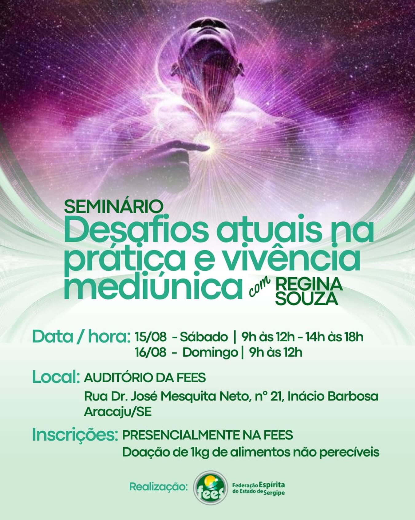 ⸻
A Federação Espírita do Estado de Sergipe convida você para o Seminário “Desafios Atuais na Prática e Vivência Mediúnica”, com Regina Souza, que acontecerá nos dias 15 e 16 de agosto de 2026.
No sábado (15), o seminário será realizado em período integral, das 9h às 12h e das 14h às 18h. Já no domingo (16), as atividades acontecerão das 9h às 12h, no auditório da Federação.
As inscrições devem ser feitas presencialmente na sede da Federação, mediante a doação de 1 kg de alimento não perecível.
A Fees está localizada na Rua Dr. José Mesquita Neto, nº 21, bairro Inácio Barbosa, em Aracaju/SE.
Participe desse momento de aprendizado, reflexão e fortalecimento da prática mediúnica. Esperamos por você!