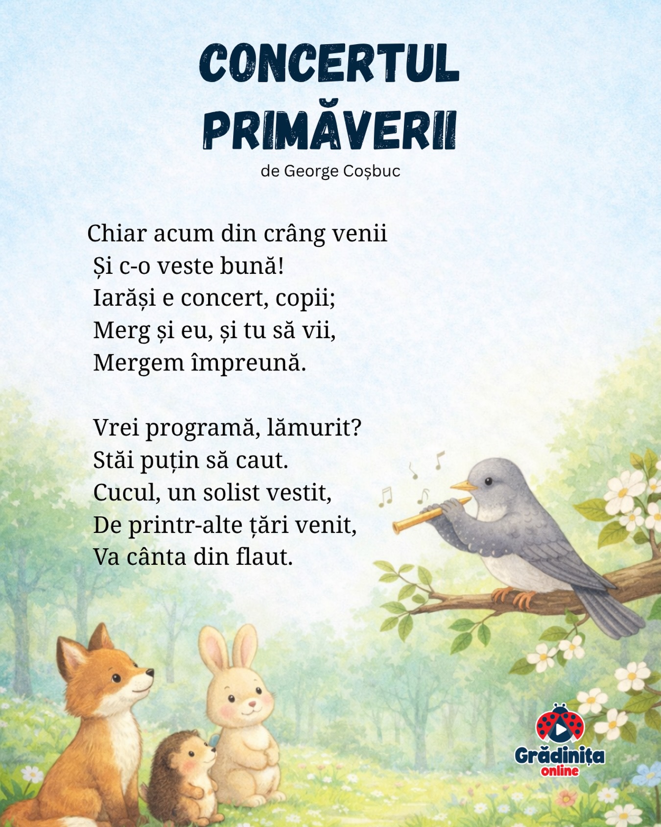 Concertul primăverii (fragment)
de George Coșbuc
Chiar acum din crâng venii
Și c-o veste bună!
Iarăși e concert, copii;
Merg și eu, și tu să vii,
Mergem împreună.
Vrei programă, lămurit?
Stăi puțin să caut.
Cucul, un solist vestit,
De printr-alte țări venit,
Va cânta din flaut.
#gradinitaonline #poezii #poeziicopii
