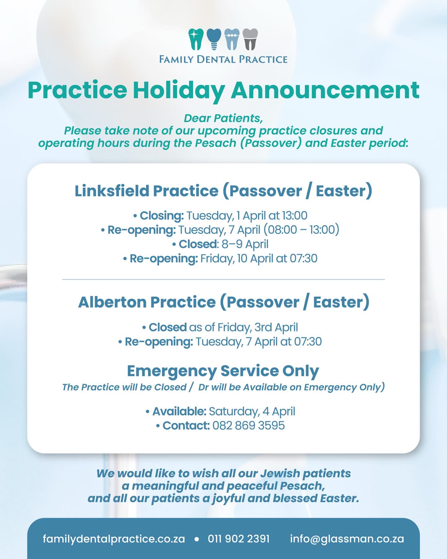 Please take note of our Easter weekend closing times. 🐣
Family Dental Practice will be closed from Thursday 2 April at 17h00 and will remain closed throughout the Easter weekend.
Friday: Closed
Saturday: Closed
Sunday: Closed
Monday: Closed
Emergency (only) service available on Saturday: 082 869 3595.
To all who celebrate, we wish you a blessed Easter weekend, and to our Jewish patients at the Alberton practice, a Happy Passover (Pesach).
🌐 familydentalpractice.co.za
📞 011 902 2391
📧 info@glassman.co.za
#FamilyDentalPractice #EasterWeekend #Passover #Pesach #PracticeNotice