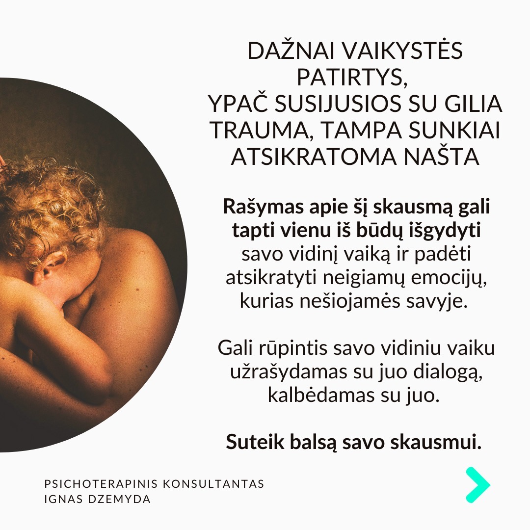 Visi turime sužeistą vidinį vaiką. Pamenu, suklusau, kai mano terapeutė man pasakė:“Apkabink savo vidinį vaiką”. Galbūt ir tavo pažeidžiamas ir jautrus vidinis vaikas laukia gijimo. Nesvarbu, ar žaizdas sukėlė išsiskyrimas su vaikystės draugu, fizinė ar psichologinė prievarta, ar suirusi šeima, šių išgyvenimų skausmas gali lydėti mus visą gyvenimą.
Vidinio vaiko skausmas lydi visą gyvenimą ir primena apie save netikėtai. Užmegzdami ryšį su viduje esančiu mažu berniuku ar mergaite, galime atskleisti priežastis, kurios lemia mūsų, kaip suaugusiųjų, baimes ir gyvenimo modelius. Pradėję jas suprasti, galime gyti ir transformuotis.
Kiekvieno iš mūsų viduje slypi mažas, kenčiantis vaikas. Siekdami apsisaugoti nuo skausmo, dažnai bandome užmiršti praeities žaizdas. Tačiau, kai jaučiame skausmą, kylantį iš giliausių mūsų būties gelmių, dažniausiai tai yra mūsų sužeistas vidinis vaikas, šaukiantis dėmesio. Skausmo užmiršimas tik dar labiau jį sustiprina, o kartais jis pasireiškia fiziniu skausmu.
Pripažinti savo vidinį vaiką - elgtis su juo pagarbiai ir su meile. Giliai įkvėpk sakant: „Aš grįžtu pas savo vidinį vaiką.“ Iškvėpk sakant: „Aš rūpinuosi savo vidiniu vaiku.“ Pasakyk jam: „Aš tave myliu.“ „Aš tave girdžiu.“ „Man labai gaila, kad taip jautiesi.“ „Ačiū, kad esi toks, koks esi.“
Ką galiu patarti? Surask ryšį su vidiniu vaiku. Kalbėk su savo vidiniu vaiku. Parašyk jam laišką. Sakyk jį globojančius žodžius (Aš tave myliu, Aš tave girdžiu, Ačiū, Atsiprašau). Žiūrėk savo vaikystės nuotraukas. Pagalvok ir parašyk apie tai, ką mėgdavai daryti būdamas vaiku.
Ką daryti? Kūnas saugo tiek emocinį, tiek fizinį skausmą, ir net jei bandome jį ignoruoti bei judėti į priekį, jis dažniausiai lieka mūsų viduje. Kartais skausmas reikalauja gilesnio psichologinio darbo. Apkabink savo vidinį vaiką.
Nepamirškime pasirūpinti savimi!
#psichologija #psichoterapija
#savespazinimas #psichologas #emocinesveikata #psichologinepagalba #savirefleksija #terapija #psichinesveikata #meditacija #stress #gyvenimokokybė #asmeninisaugimas #augimas #impostersyndrome #savivertė #saviverte #trauma #depresija #nerimas #vidinisvaikas