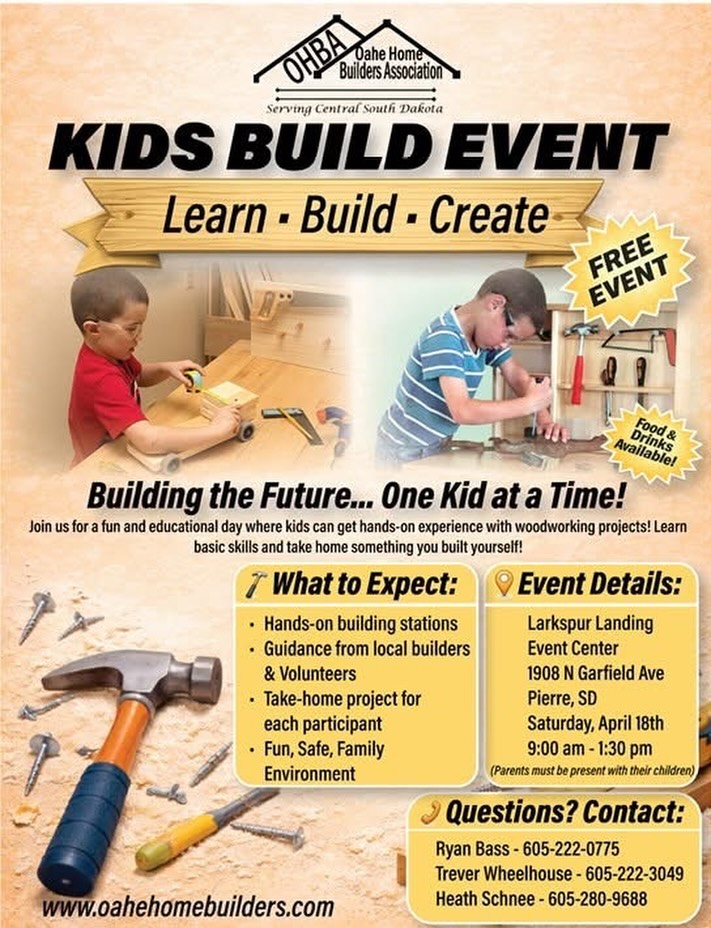 Kids Build Event – Learn • Build • Create 🔨
Bring the kids out for a fun, hands-on day of building, learning, and creating! This FREE event is designed to give kids the chance to work alongside local builders and volunteers while creating something they can take home and be proud of. Parents must be present with their children. Big fun for little builders, and hands-on fun for the whole family! Projects designed for builders ages 5-12, but open to family members of all ages!
What to Expect:
• Hands-on building stations
• Guidance from local builders & volunteers
• Take-home project for each youth participant
• Fun, safe, family-friendly environment
Event Details:
Saturday, April 18th | 9:00 AM – 1:30 PM
Larkspur Landing Event Center | 1908 N Garfield Ave, Pierre, SD
Food & drinks available for purchase!
This is a great opportunity for kids to learn basic building skills, get creative, and have a blast doing it. Come build the future - one kid at a time!
RSVP is NOT required, but appreciated for material preparation! We’d love a quick response if you plan to attend: https://forms.gle/8k2qxS4sBgZvo9yE8
Questions?
Ryan Bass – 605-222-0775
Trever Wheelhouse – 605-222-3049
Heath Schnee – 605-280-9688