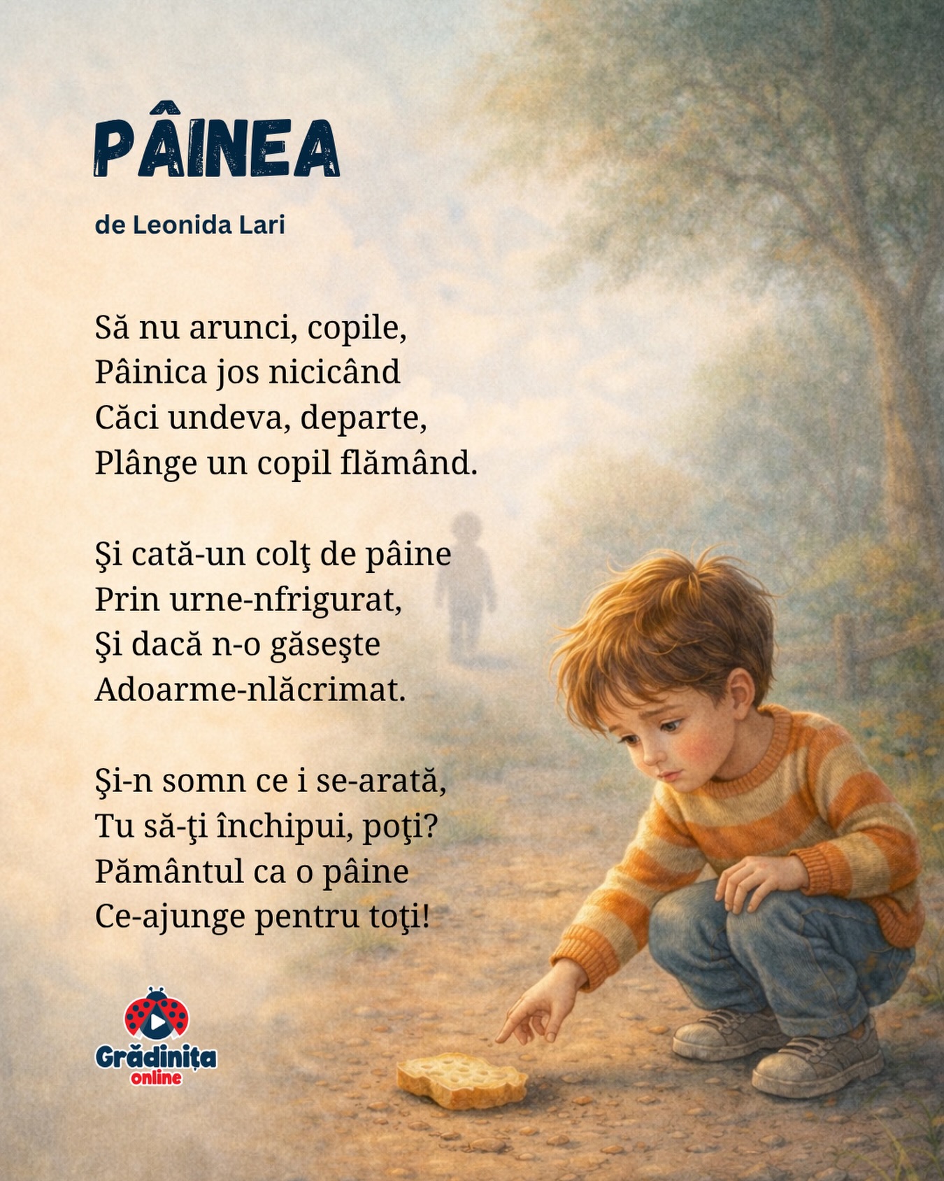 Pâinea
de Leonida Lari
Să nu arunci, copile,
Pâinica jos nicicând
Căci undeva, departe,
Plânge un copil flămând.
Şi cată-un colţ de pâine
Prin urne-nfrigurat,
Şi dacă n-o găseşte
Adoarme-nlăcrimat.
Şi-n somn ce i se-arată,
Tu să-ţi închipui, poţi?
Pământul ca o pâine
Ce-ajunge pentru toţi!
#gradinitaonline #poezii #poeziicopii