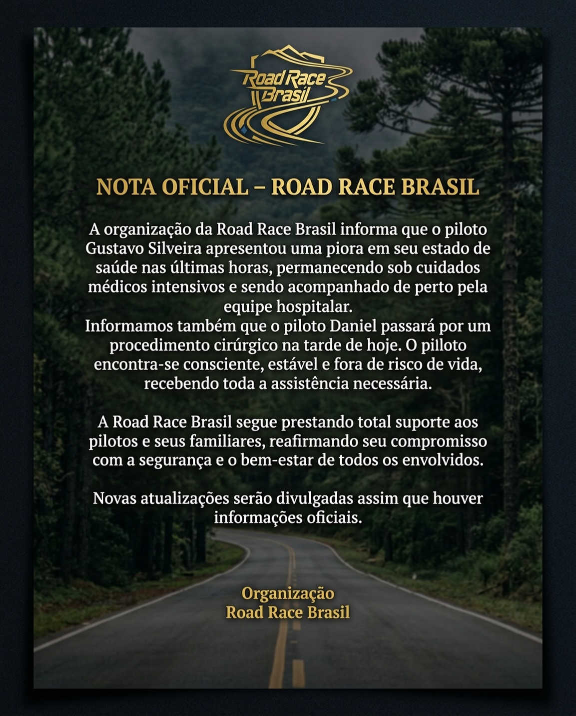 NOTA OFICIAL – ROAD RACE BRASIL
A organização da Road Race Brasil informa que o piloto Gustavo Silveira apresentou uma piora em seu estado de saúde nas últimas horas, permanecendo sob cuidados médicos intensivos e sendo acompanhado de perto pela equipe hospitalar.
Informamos também que o piloto Daniel passará por um procedimento cirúrgico na tarde de hoje. O piloto encontra-se consciente, estável e fora de risco de vida, recebendo toda a assistência necessária.
A Road Race Brasil segue prestando total suporte aos pilotos e seus familiares, reafirmando seu compromisso com a segurança e o bem-estar de todos os envolvidos.
Novas atualizações serão divulgadas assim que houver informações oficiais.
Organização
Road Race Brasil