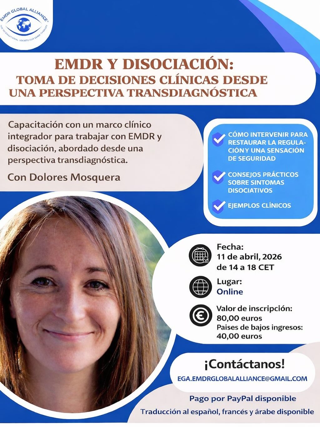 EMDR Y DISOCIACIÓN:
TOMA DE DECISIONES CLÍNICAS DESDE UNA PERSPECTIVA TRANSDIAGNÓSTICA
Capacitación con un marco clínico integrador para trabajar con EMDR y disociación, abordado desde una perspectiva transdiagnóstica.
Con Dolores Mosquera
Cómo intervenir para restaurar la regulación y una sensación de seguridad
Consejos prácticos sobre síntomas disociativos
Ejemplos clínicos
Fecha:
11 de abril de 2026
de 14:00 a 18:00 CET
Lugar:
Online
Valor de inscripción:
80,00 euros
Países de bajos ingresos:
40,00 euros
¡Contáctanos!
EGA.EMDRGLOBALALLIANCE@GMAIL.COM
Pago por PayPal disponible
Traducción al español, francés y árabe disponible
