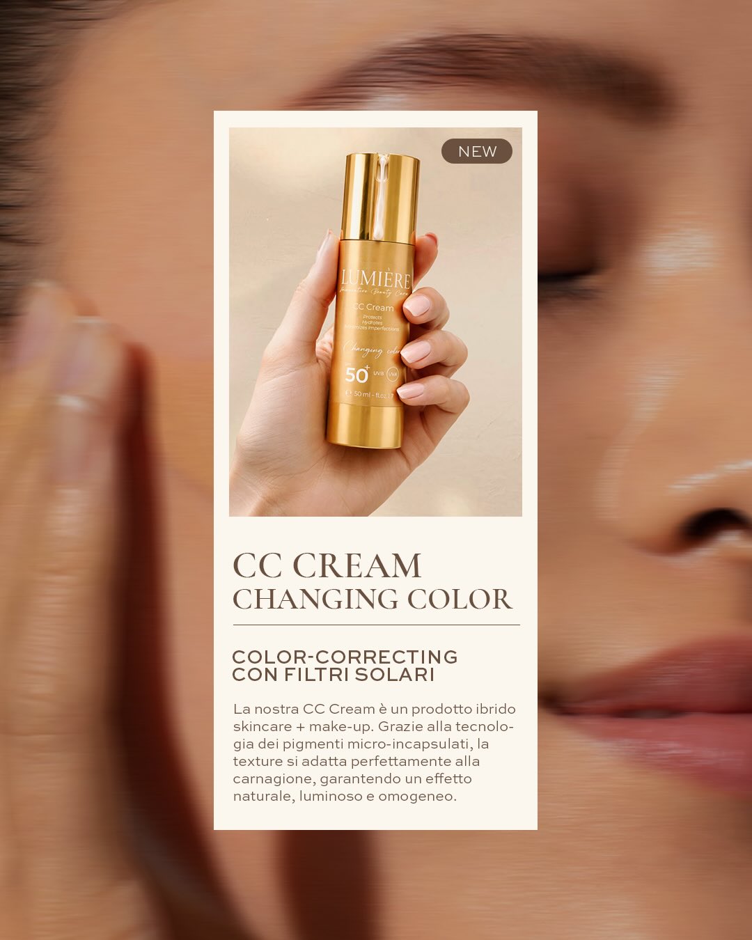 Skincare, make-up e protezione in un solo gesto.
La nuova CC Cream si adatta naturalmente all’incarnato grazie alla tecnologia dei pigmenti micro-incapsulati, uniformando la pelle con un effetto luminoso e leggero.
Per una pelle naturalmente radiosa, ogni giorno.