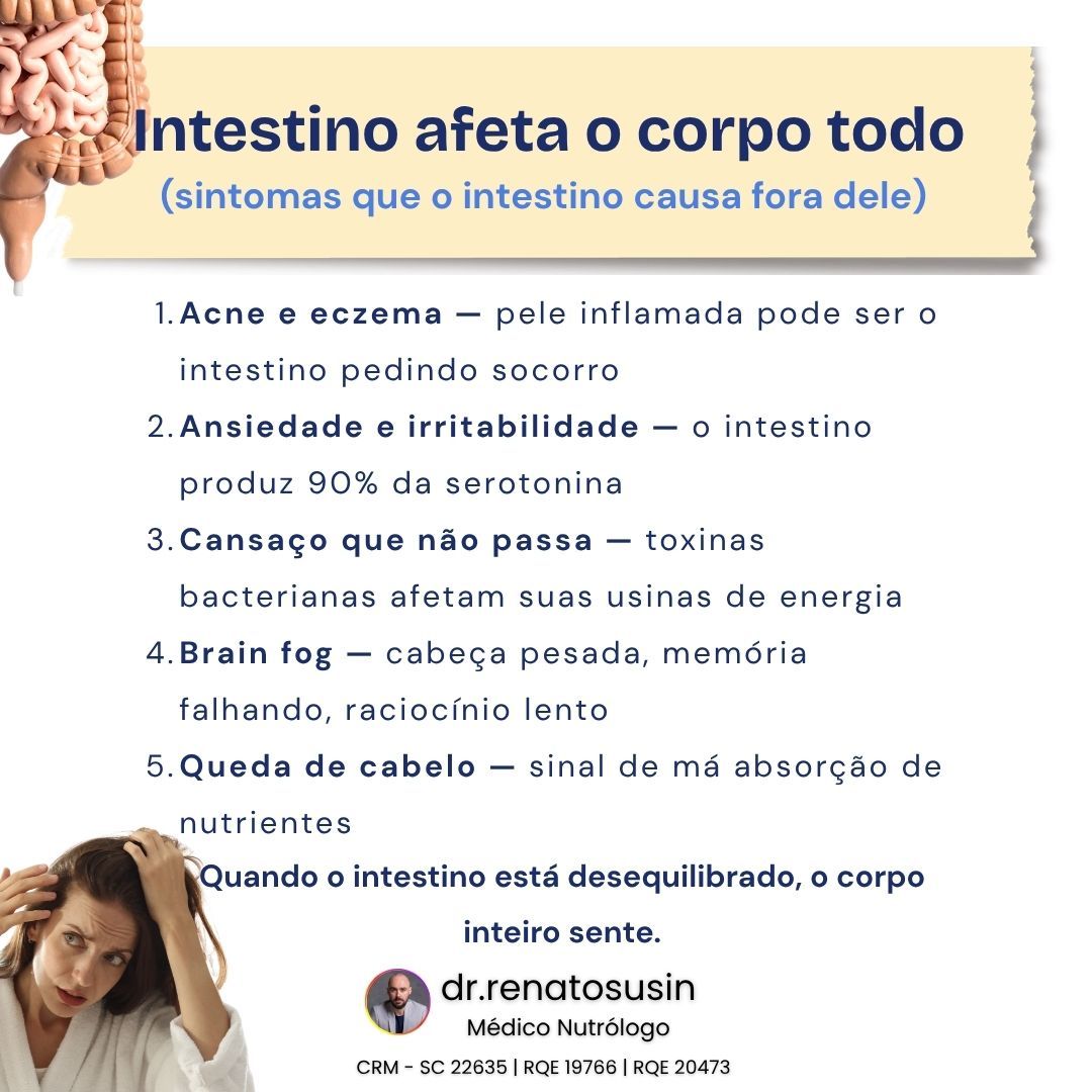 Seu intestino não afeta só a digestão. Ele pode estar por trás de sintomas que você nunca imaginou.
Pele inflamada, ansiedade, cansaço constante, dificuldade de concentração e até queda de cabelo podem ser sinais de que o intestino não está funcionando como deveria.
Quando o intestino está em desequilíbrio, o corpo inteiro sente.
Isso acontece porque ele participa de processos essenciais como absorção de nutrientes, produção de neurotransmissores, regulação da inflamação e equilíbrio imunológico.
Por isso, muitas vezes, tratar apenas o sintoma não resolve a causa.
É preciso olhar para o organismo de forma integrada.
Você já percebeu algum desses sinais no seu corpo?
Me conta nos comentários: qual deles mais te chamou atenção?
Dr. Renato Susin
Médico Nutrólogo
CRM - SC 22635 | RQE 19766 | RQE 20473