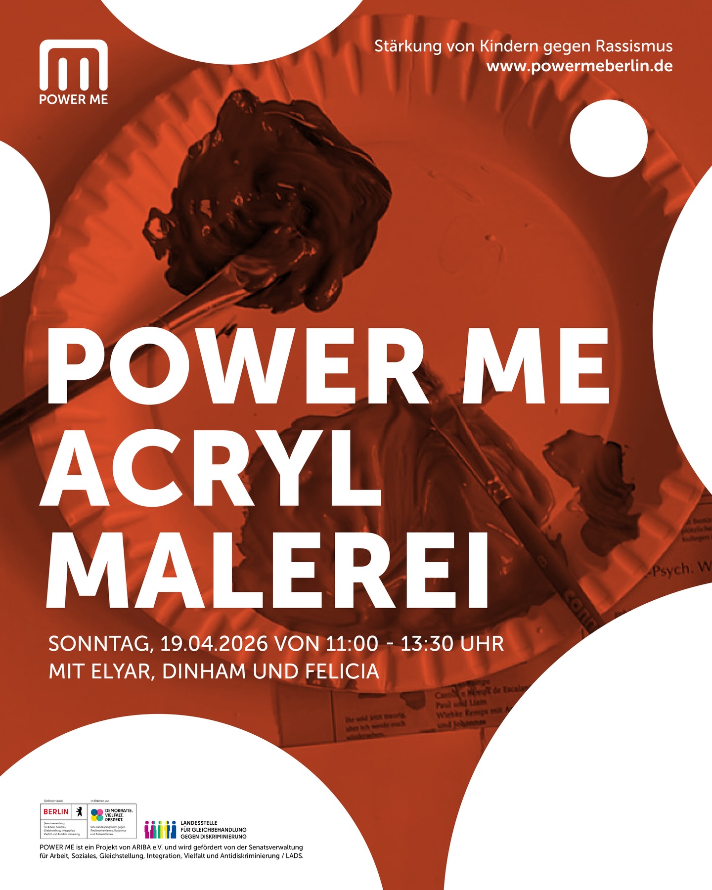 POWER ME Acryl-Malerei
Sonntag, 19.04.2026 von 11:00 - 13:30 Uhr
Wir malen mir Acryl! Malen macht Freude und hilft dabei, uns und unsere Gefühle auszudrücken!
In diesem Workshop wollen wir gemeinsam nachspüren und mit Acrylfarben malen, was uns Kraft und Freude gibt! Seien es: wir Selbst, ein starkes Tier oder eine Pflanze. Eurer Phantasie sind keine Grenzen gesetzt!
Mit Elyar, Dinham und Felicia
Altersempfehlung: 6 - 12 Jahre
Wir freuen uns auf eure Anmeldungen unter www.powermeberlin.de
Euer POWER ME Team
-
POWER ME ist ein Projekt von ARIBA e.V. und wird gefördert von der Senatsverwaltung für Arbeit, Soziales, Gleichstellung, Integration, Vielfalt und Antidiskriminierung / LADS