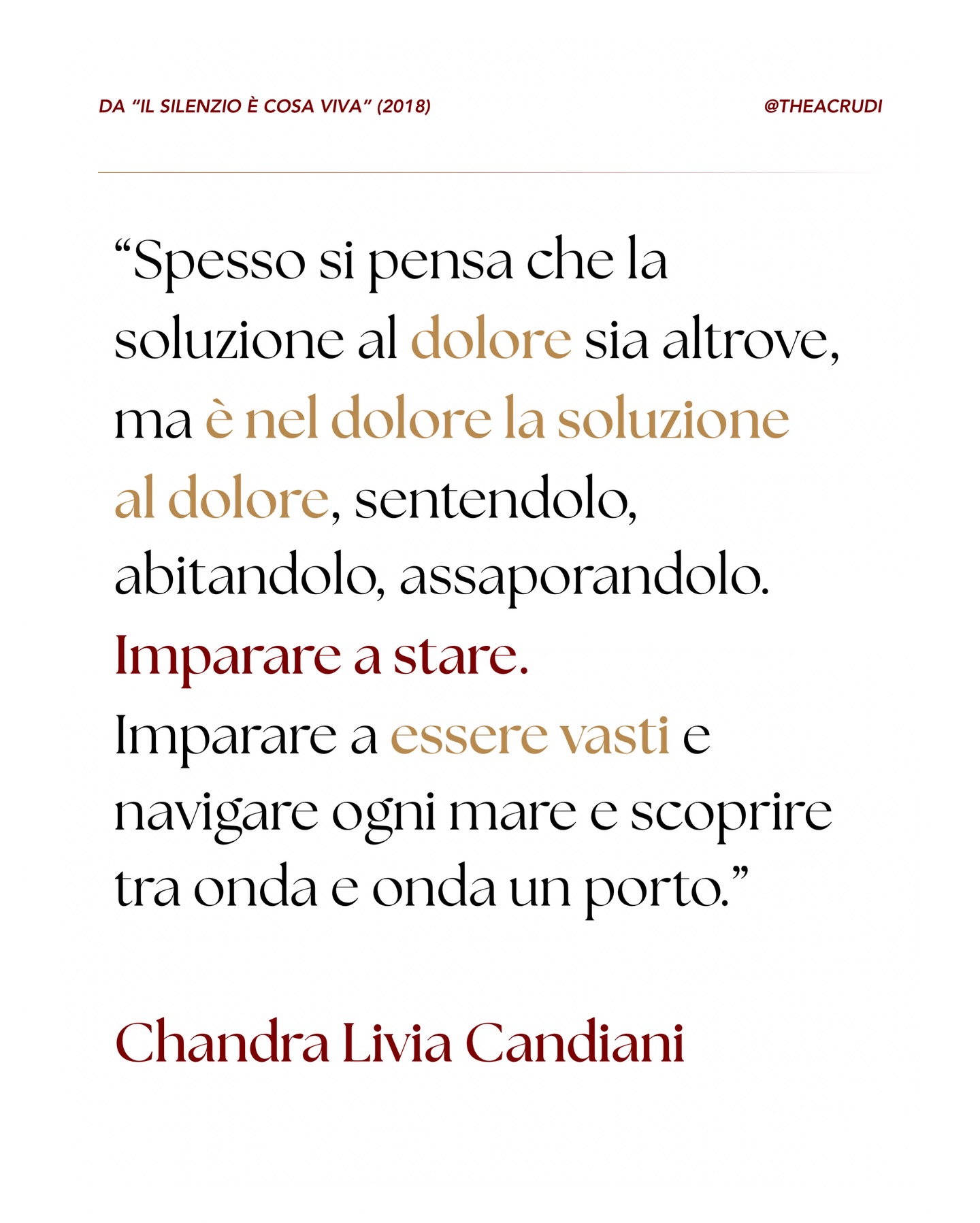 Siamo stati educati a considerare il dolore come un errore del sistema, un’interferenza da eliminare il più velocemente possibile. Cerchiamo la soluzione “altrove”: in un’altra città, in un’altra relazione, in una distrazione che metta a tacere il vuoto.
Ma la verità che i grandi maestri e la poesia di Chandra Livia Candiani ci consegnano è più radicale: stare.
La soluzione al dolore è il coraggio di non voltarsi dall’altra parte.
Abitare il dolore non significa rassegnarsi, ma smettere di farsi la guerra. Significa sedersi accanto alla propria ferita e ascoltare cosa ha da dirci. Solo quando diventiamo “vasti”, quando il nostro contenitore interiore si espande attraverso la meditazione e la presenza, capiamo che possiamo contenere più di quello che pensavamo.
Stando nel dolore senza fuggire, spesso ci rendiamo conto che il porto siamo sempre stati noi. ✨
Come ti fanno sentire queste parole?
Hai mai letto questo testo prezioso di Chandra Livia Candiani? 📖
Raccontamelo nei commenti, se ti va! 🥰
#dolore #chandraliviacandiani #candiani #spiritualità #meditazione