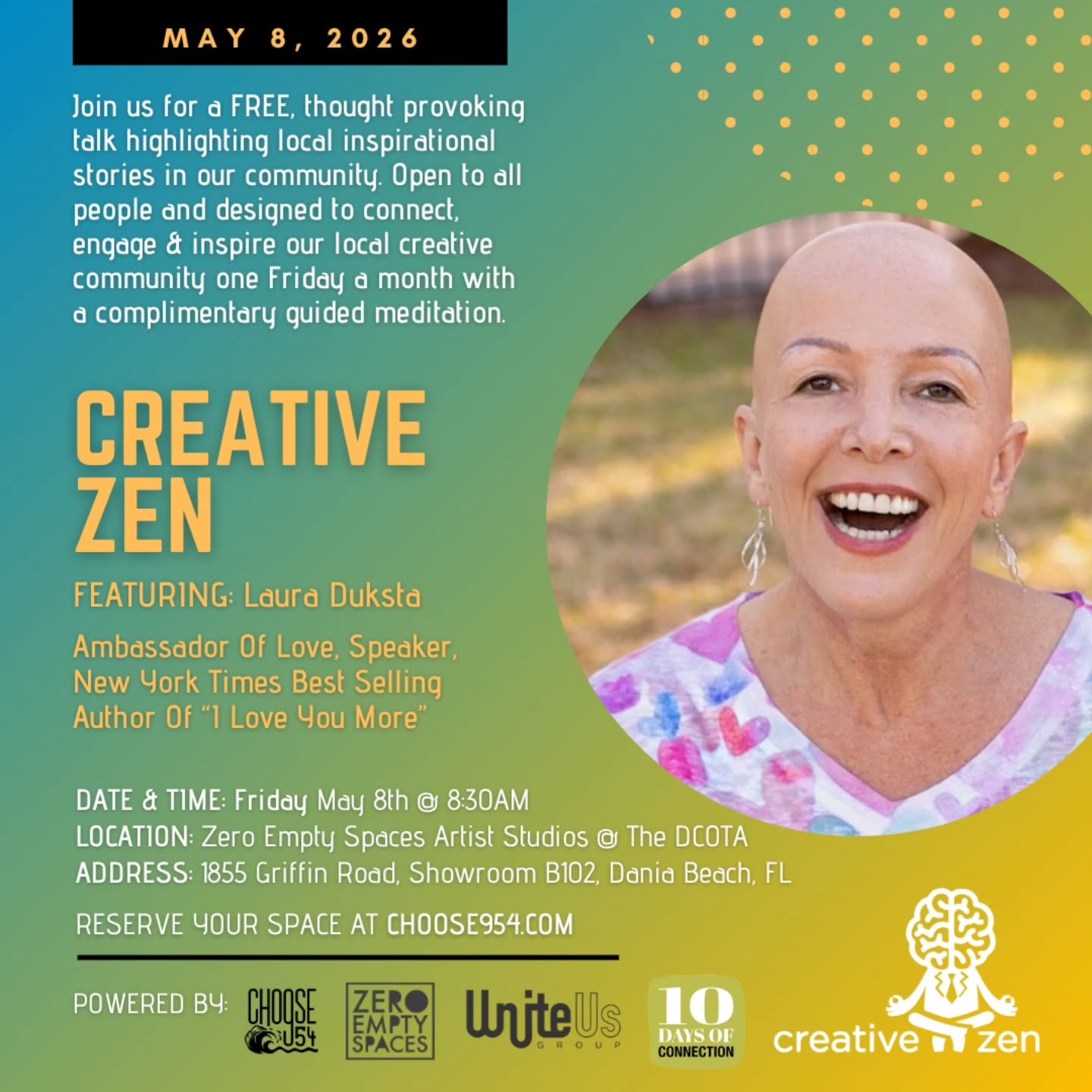 Join us for our next @creativezen_talks, our free monthly breakfast lecture series hosted by @Choose954 in partnership with @ZeroEmptySpaces inside @dcotadesign in Dania Beach.
This month, we’re honored to welcome Laura Duksta, New York Times bestselling author of I Love You More, speaker, and self-proclaimed Ambassador of Love. Her books have sold more than one million copies in eight languages, and her message has touched families, classrooms, and communities around the world for more than two decades.
Laura’s work is rooted in love, connection, healing, and reminding people of their inherent worth. Through her keynote talks, school visits, and The I Love You More Tour, she creates experiences that invite people to slow down, reconnect, and lead from a place of authenticity and possibility.
This gathering also takes place as part of @10DaysOfConnection, a South Florida movement centered on kindness, presence, and meaningful human connection, values that deeply align with the spirit of CreativeZen.
Friday, May 8, 2026
Doors open at 8:30 AM for coffee and connection
Talk begins at 9:00 AM
Zero Empty Spaces at DCOTA, Atrium B
CreativeZen is always free and open to the community. Come meet like-minded people, enjoy a guided meditation, and start your Friday morning with inspiration.
Reserve your spot on Eventbrite: https://may-2026-creativezen-talks-10doc.eventbrite.com/
Learn more about Laura:
lauraduksta.com | @laura_duksta_author | @iloveyoumore_book
Questions:
choose954@uniteusgroup.com
#CreativeZenTalks #Choose954 #ZeroEmptySpaces #LauraDuksta #iLoveYouMore