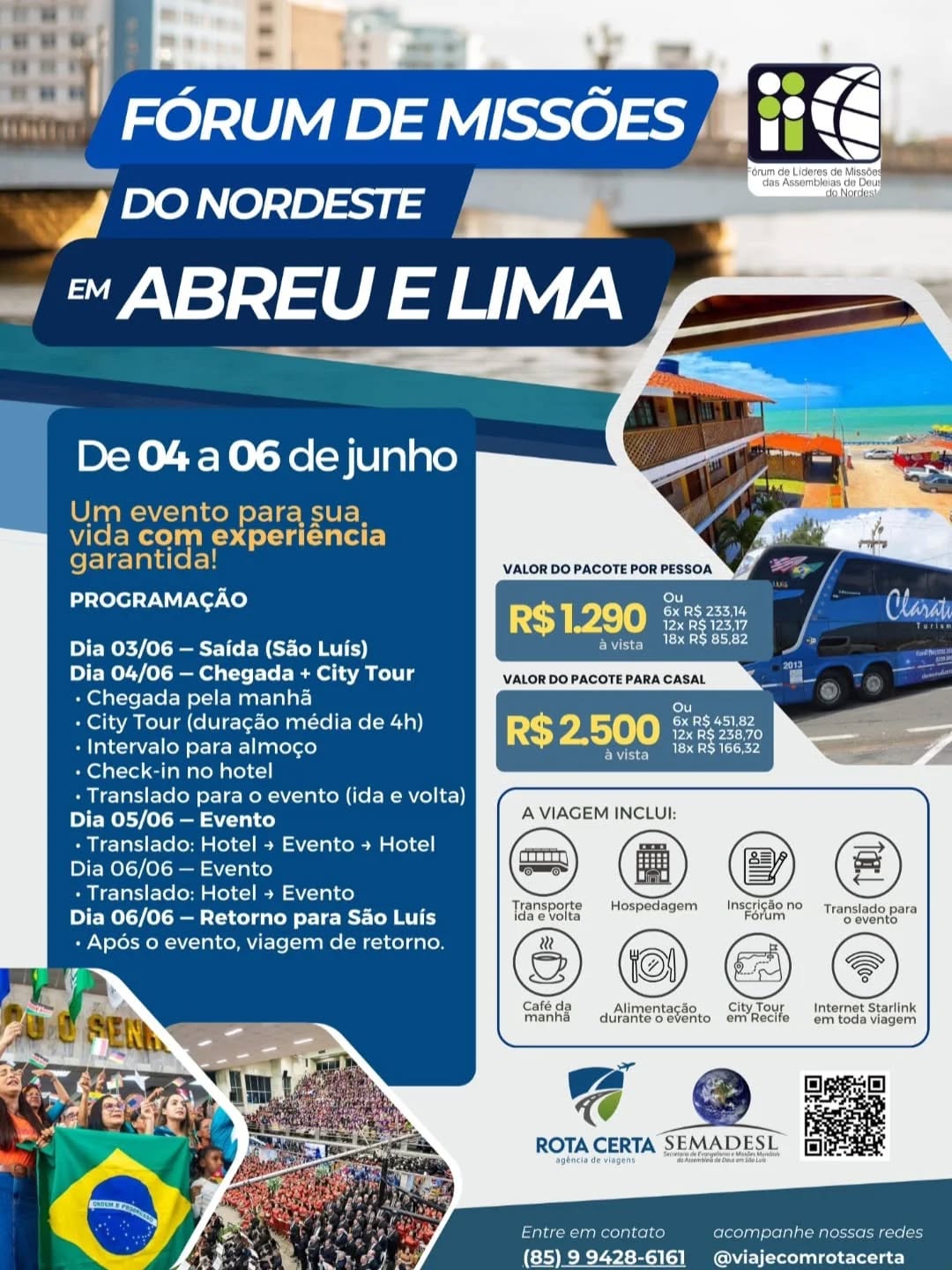 A Paz do Senhor!
O 21º Fórum de Missões do Nordeste está chegando.
📍 Abreu e Lima/PE
📅 04 a 06 de Junho
Esse evento foi feito pra quem quer crescer, liderar melhor e impactar mais vidas.
Dias de treinamentos, debates e estratégias práticas para transformar o seu campo missionário.
O tipo de ambiente que muda visão, alinha propósito e te conecta com pessoas que vivem o mesmo chamado que você.
🚌 CARAVANA SÃO LUÍS:
▸ Saída dia 03 — chegada dia 04 pela manhã
▸ Transporte diário hotel ↔ evento
▸ Retorno dia 06 — chegada em São Luís dia 07
▸ Tudo organizado pra você só focar no que importa
BONUS: City Tour em Recife antes do evento
No pacote está incluso:
✅ Inscrição no evento
✅ Alimentação durante o evento
✅ Transporte com conforto e internet durante toda a viagem
✅ Preço acessível com custo-benefício que vale MUITO
Parceria da SEMADESL com a Agência Rota Certa.
⚠️VAGAS são LIMITADAS.
Garante a sua vaga agora👇
(98)99213-5299 (Leandro)
(85) 99428-6161(Israel empresa Rota Certa