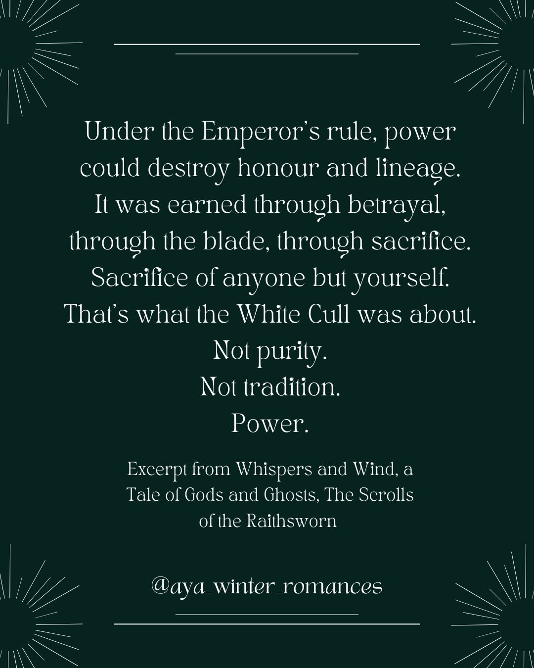 Under the Emperor’s rule, power could destroy honour and lineage.
It was earned through betrayal, through the blade, through sacrifice.
Sacrifice of anyone but yourself.
That’s what the White Cull was about.
Not purity.
Not tradition.
Power.
It was a message to every mother, every father, every soul in the realm.
I can take what you love.
I can desecrate what you hold sacred.
I can steal your brightest, your purest, your most beautiful souls.
And there is nothing you can do to stop me.
Because I’m doing so in the name of my god.
Read the first four chapters on the blog: www.ayawinterromances.com
Excerpt from Whispers and Wind, a Tale of Gods and Ghosts, The Scrolls of the Raithsworn #romantasybooks #romantasyreads #ayawinterromances #bookstagram #spicybookstagram romancestagram