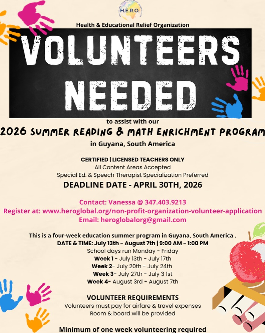🌟 Volunteers Needed – Make a Lasting Impact! 🌟
The Health & Educational Relief Organization (H.E.R.O.) is seeking certified and licensed teachers to join our 2026 Summer Reading & Math Enrichment Program in Guyana, South America.
📚✨ Help empower young minds by providing essential literacy and math support to underserved children. This is a meaningful opportunity to share your expertise, experience a new culture, and make a lasting difference in a child’s life.
🗓 Program Dates: July 13th – August 7th, 2026
⏰ Time: Monday – Friday | 9:00 AM – 1:00 PM
📍 Location: Guyana, South America
📌 Minimum Commitment: One week
🏠 Room & Board: Provided (Volunteers cover airfare and travel expenses)
🎓 Eligibility: Certified/Licensed Teachers (Special Education & Speech Therapists preferred)
📅 Application Deadline: April 30, 2026
📞 Contact: Vanessa – 347.403.9213
🌐 Apply Here: www.heroglobal.org/non-profit-organization-volunteer-application
📧 Email: heroglobalorg@gmail.com
Join us in transforming lives through education and compassion. Together, we can build brighter futures! 💙
#HEROGlobal #VolunteerOpportunity #TeachAbroad #EducationMatters #MakeADifference SummerProgram Guyana Nonprofit Teachers GiveBack GlobalImpact