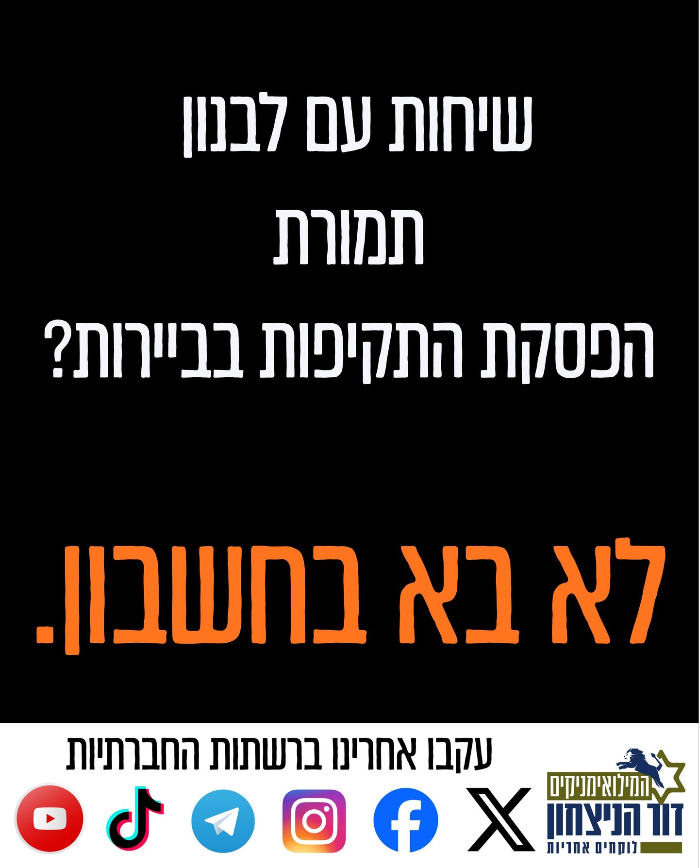 שיחות עם לבנון תמורת הפסקת אש בביירות? תודה אבל לא תודה. כבר היינו בסרט הזה.
המרוויחים היחידים מהשיחות הללו הם מחבלי חיזבאללה שמקבלים כעת חסינות בביירות וממשיכים לטווח את הצפון. רק הבוקר מטח של 30 רקטות לקריית שמונה.
שיחות אפשר לנהל רק תחת אש, בלי לצמצם תקיפות וכוחות.
כעת צריך להמשיך את ההשתלטות על מרחב החיץ ולעצור רק בליטאני ולא ברצועה צרה של 8-9 ק''מ, ובמקביל להמשיך לרדוף את המחבלים בביירות ובכל מקום בלבנון.
רק כך נגיע להכרעה!
חתמו על העצומה שלנו https://drove.com/.2PpL