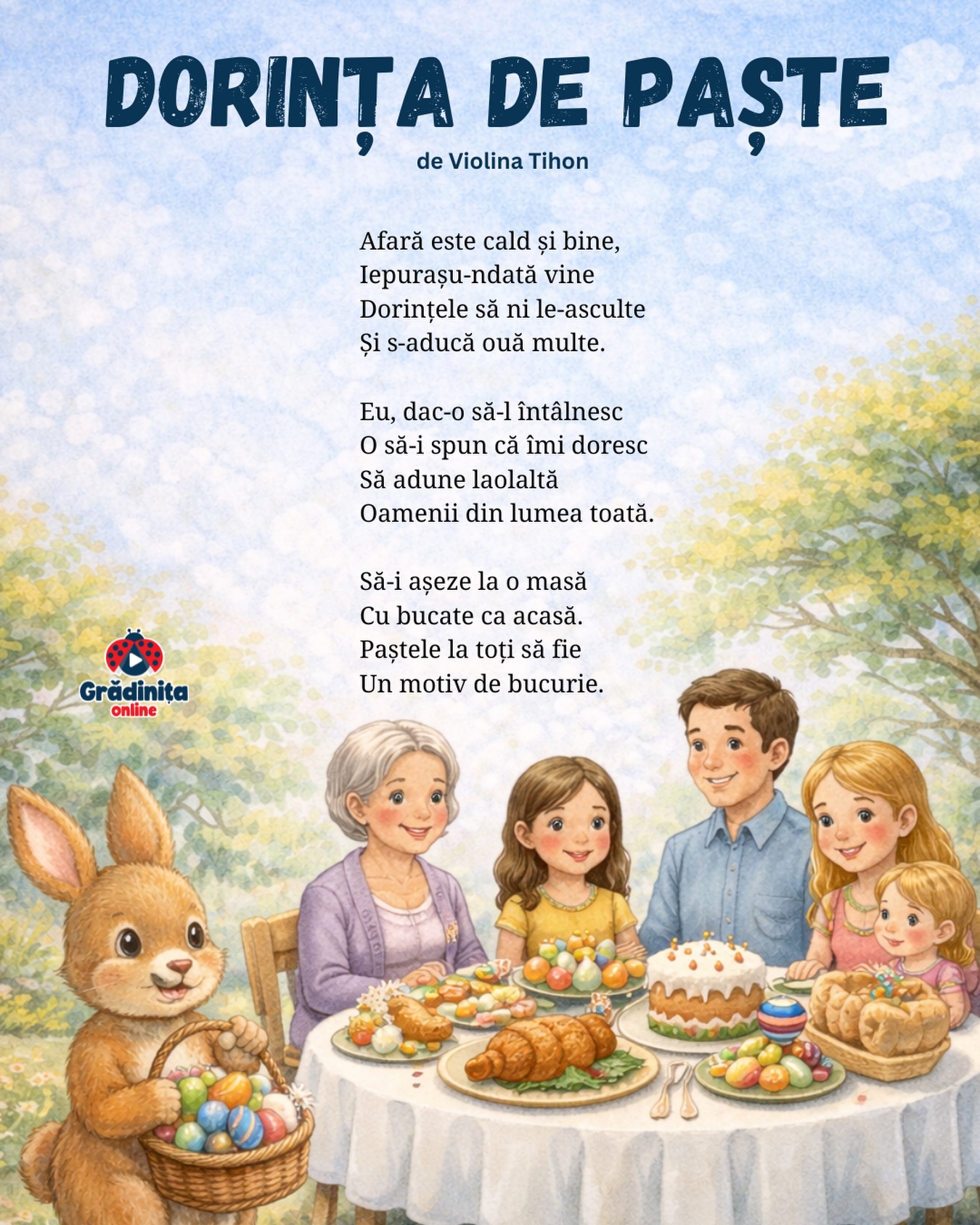 Dorința de Paște
de Violina Tihon
Afară este cald și bine,
Iepurașu-ndată vine
Dorințele să ni le-asculte
Și s-aducă ouă multe.
Eu, dac-o să-l întâlnesc
O să-i spun că îmi doresc
Să adune laolaltă
Oamenii din lumea toată.
Să-i așeze la o masă
Cu bucate ca acasă.
Paștele la toți să fie
Un motiv de bucurie.
#gradinitaonline #poezii #poeziicopii #paste