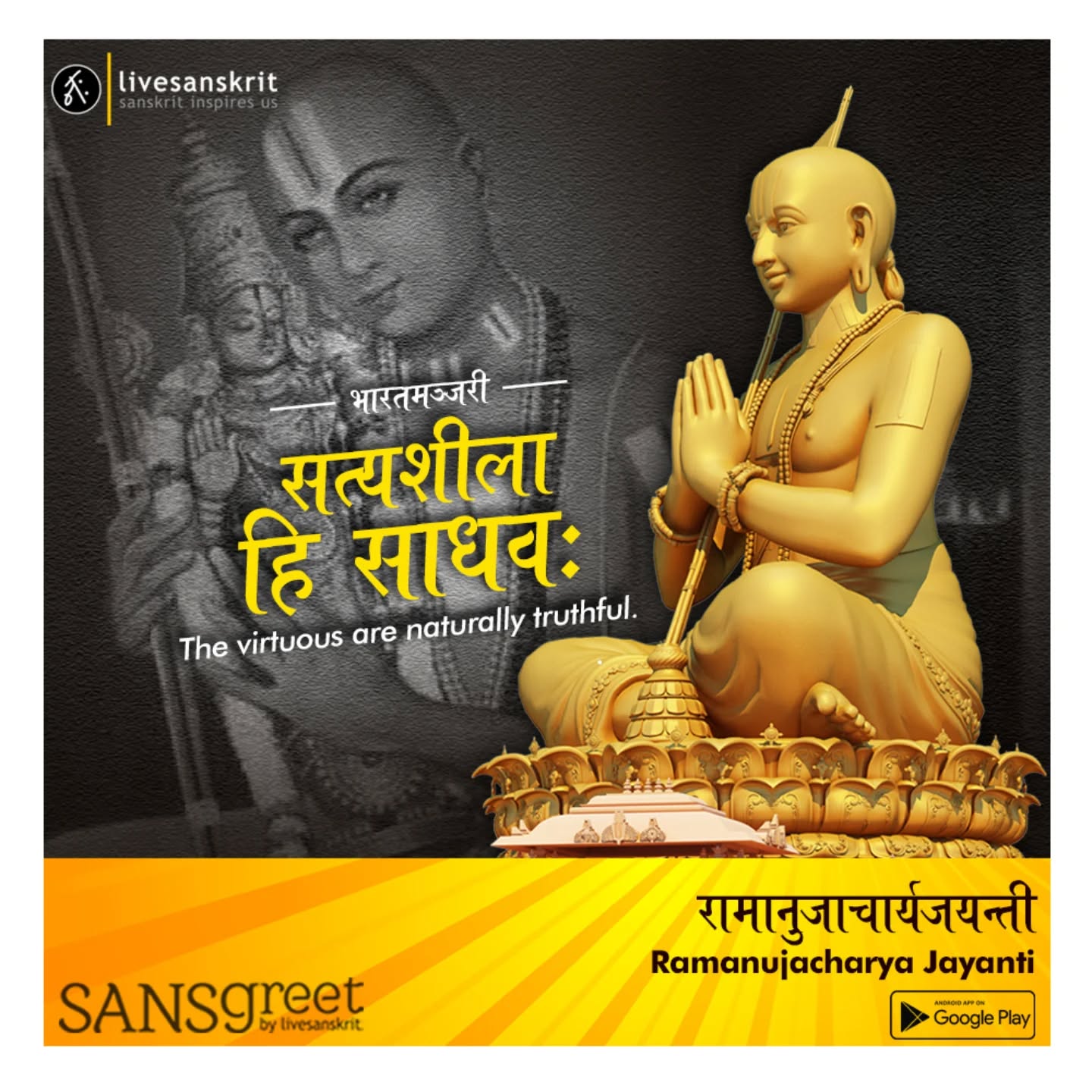 Send from Sansgreet Android App. Sanskrit greetings app from team @livesanskrit .
It's the first Android app for sending @sanskrit greetings. Download app from https://livesanskrit.com/sansgreet
Sri Ramanuja Acharya
Sri Ramanuja Acharya (1017-1137 C.E.) was a great Hindu philosopher and thinker. He is the most venerated Acharya in the philosophy of Sri Vaishnavism. He was born in 11th century in the village of Sriperumbudur, Tamil Nadu in 1017 CE. Sri Ramanuja birth name was Lakshmana and also referred to as Ilaya Perumal which means the radiant one. He was disappeared at the age of 120 in Srirangam, Tamil Nadu in 1137 CE.
Ramanuja is also known as Ramanujacharya.
Sri Ramanuja Jayanthi is celebrated each year and Jayanthi day is decided based on Tamil Solar Calendar. Ramanuja Jayanthi is celebrated during Chithirai month on Thiruvathirai Nakshatra day.
#sansgreet #sanskritgreetings #greetingsinsanskrit #sanskritquotes #sanskritthoughts emergingsanskrit sanskrittrends trendsinsanskrit livesanskrit sanskritlanguage sanskritlove sanskritdailyquotes sanskritdailythoughts sanskrit resanskrit ramanujacharya ramanujacharyajayanti ramanuja indianphilosopher philosopher hindutheology theologian socialreformer celebratingsanskrit vaishnavism vaishnava sriperumbudur choladynasty srirangam visishtadvaita