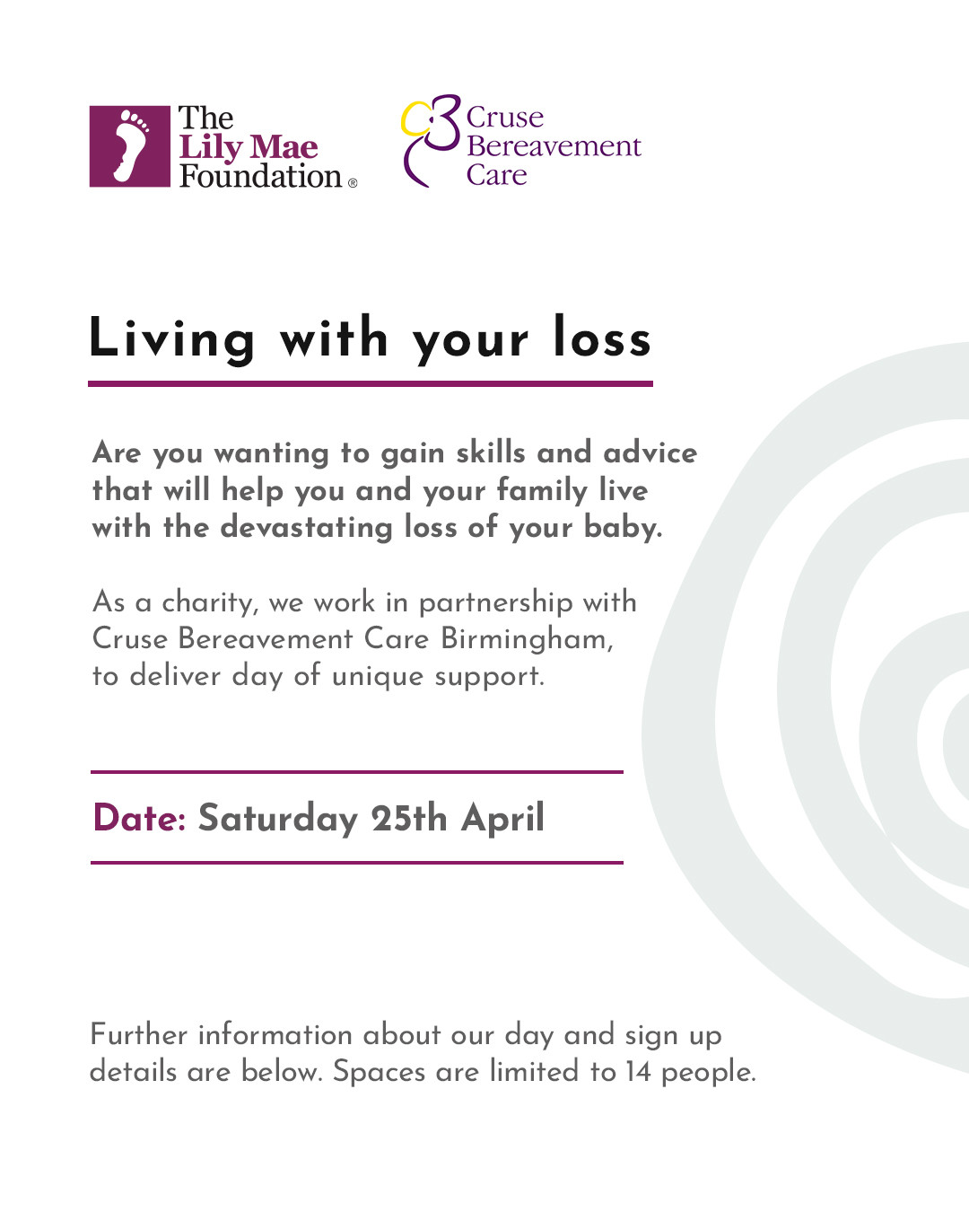 LIVING WITH YOUR LOSS
🗓️ Saturday 25th April - 9.15am - 3.30pm
☕ Lunch and refreshments are provided throughout the day.
📍 Arden’s Banner Park, 10 Wickmans Drive, Coventry, CV4 9XA
The aim of this day is to provide you with some skills and advice that will help you and your family live with the devastating loss of your baby. The day is not academic in its nature, there is no need to take notes or “learn” anything.
If you would like to attend our free support day where you will meet and chat to others who have suffered the loss of a baby, you can book your places here: https://www.lilymaefoundation.org/event-details/living-with-your-loss-day-1-1
Spaces are limited to 14 people per day.
