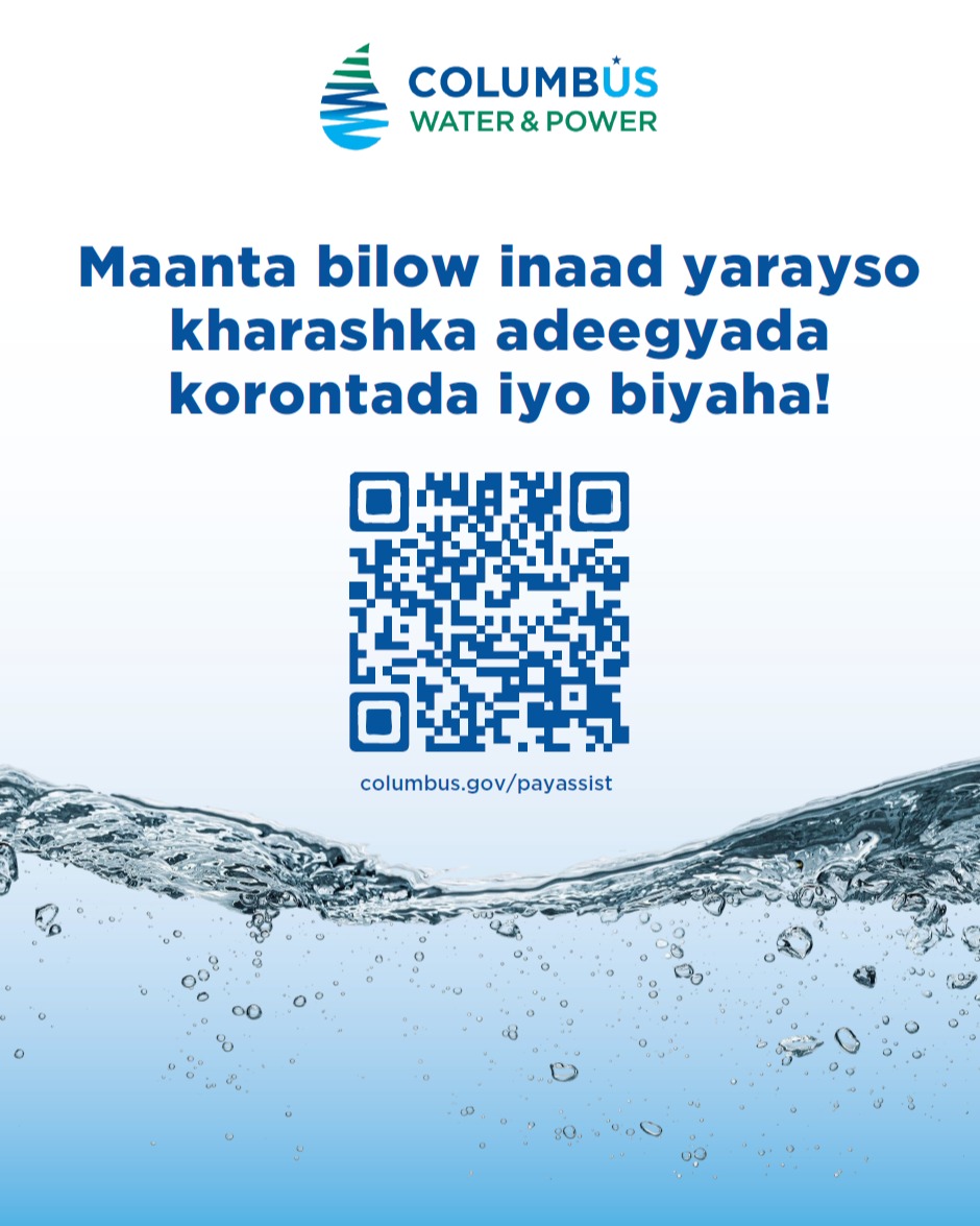 Bilow inaad kaydiso biilashaada tamarta maanta!
columbus.gov/payassist
The Columbus Water & Power (CWP) qiimo dhimis waa barnaamij caawimo macaamiisha CWP. Waxaa loogu talagalay in lagu caawiyo in helitaanka biyaha iyo korontada ay noqoto mid la awoodi karo oo loo siman yahay dadka deggan Columbus.
Haddii aad u qalanto, macaamiisha biyaha iyo korontada waxay heli karaan qiimo dhimis 30% isticmaalka biyaha iyo tamarta. Shakhsiyaadka da'doodu tahay 60 ama ka weyn waxay u qalmi karaan qiimo dhimis dheeraad ah.
Macmiil kasta oo CWP ah oo fir fircoon oo hore ugu diiwaangashan barnaamijyada gargaarka u qalmida, sida SNAP, Ohio Medicaid, HEAP, ama faa'iidooyinka guryeynta dadweynaha.
Qoys kasta oo dakhligiisu ka hooseeyo 200% heerka saboolnimada federaalka (tusaale: qoys ka kooban saddex qof oo dakhli sannadeed ah $50,546 ama ka yar ayaa u qalmi doona).
1. Baadh lambarka QR ee ku yaal dhinaca kale ee buug-yarahaan si aad u buuxiso codsiga qiimo dhimista onlayn, ama wac (614) 645-8276 si aad u codsato codsi warqad ah.
2. Dib ayaan u eegi doonaa codsigaga oo waan kula soo xidhiidhi doonaa haddii loo baahdo macluumaad dheeraad ah.
Haddii aad buuxiso shuruudaha, waxaad heli kartaa qiimo dhimis 30% ah kharashka isticmaalka biyaha iyo korontada.