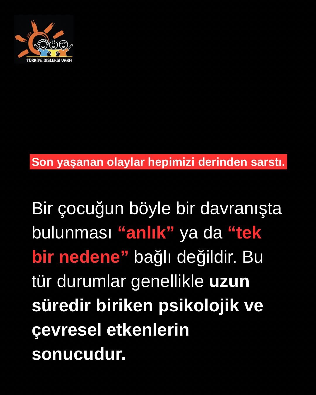Son yaşanan olay hepimizi derinden etkiledi.
Bir çocuğun bu denli ağır bir davranışta bulunmasını yalnızca “anlık bir öfke” ya da “tek bir sebep” ile açıklamak mümkün değildir. Bu tür durumlar çoğu zaman uzun süredir biriken duygusal zorlanmaların, çevresel etkenlerin ve fark edilmeyen uyarı işaretlerinin sonucunda ortaya çıkar.
Yoğun öfke, dışlanma, yalnızlık, aidiyet eksikliği, akran zorbalığı, şiddete maruz kalma, ruhsal zorlanmalar ve ifade edilemeyen içsel yükler; çocuk ruh sağlığını derinden etkileyebilir. Özellikle içine kapanma, tehditkâr ifadeler, ani davranış değişiklikleri ve kontrol etmekte zorlanılan öfke, dikkatle ele alınması gereken önemli sinyallerdir.
Çocukların davranışlarına yalnızca sonuç üzerinden değil, o sonuca götüren süreç üzerinden bakmak gerekir. Çünkü bazen görünen davranış, çok daha derin bir çağrının dışavurumudur.
Her çocuk; görülmeye, duyulmaya, anlaşılmaya ve zamanında desteklenmeye ihtiyaç duyar.
Önleyici yaklaşım, erken fark ediş ve güvenli destek sistemleri her zamankinden daha kıymetlidir.
Türkiye Disleksi Vakfı olarak çocukların sessizleşen, zorlanan ve yardım çağrısı taşıyan her halini dikkatle anlamanın önemini hatırlatıyoruz.