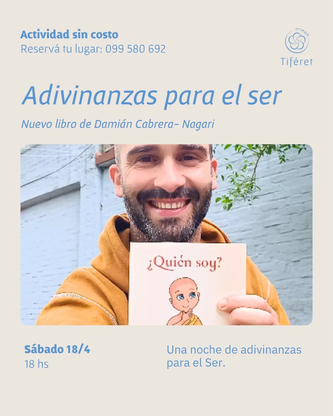Nuevo libro de Damián Cabrera - Nagari
Adivinanzas para el Ser
No va a ser una presentación tradicional.
No quiero simplemente hablar del libro.
Quiero abrirlo con ustedes.
Quiero que escuchemos juntos algunas de sus adivinanzas,
que traigamos preguntas vivas,
y que nos permitamos habitar por un rato ese territorio donde no siempre buscamos una respuesta rápida…
sino una verdad más profunda.
Sábado 18/4 - 18 hs
Centro Tiféret - Parque Rodó
Reserva tu lugar - actividad sin costo
@nagari_circulo