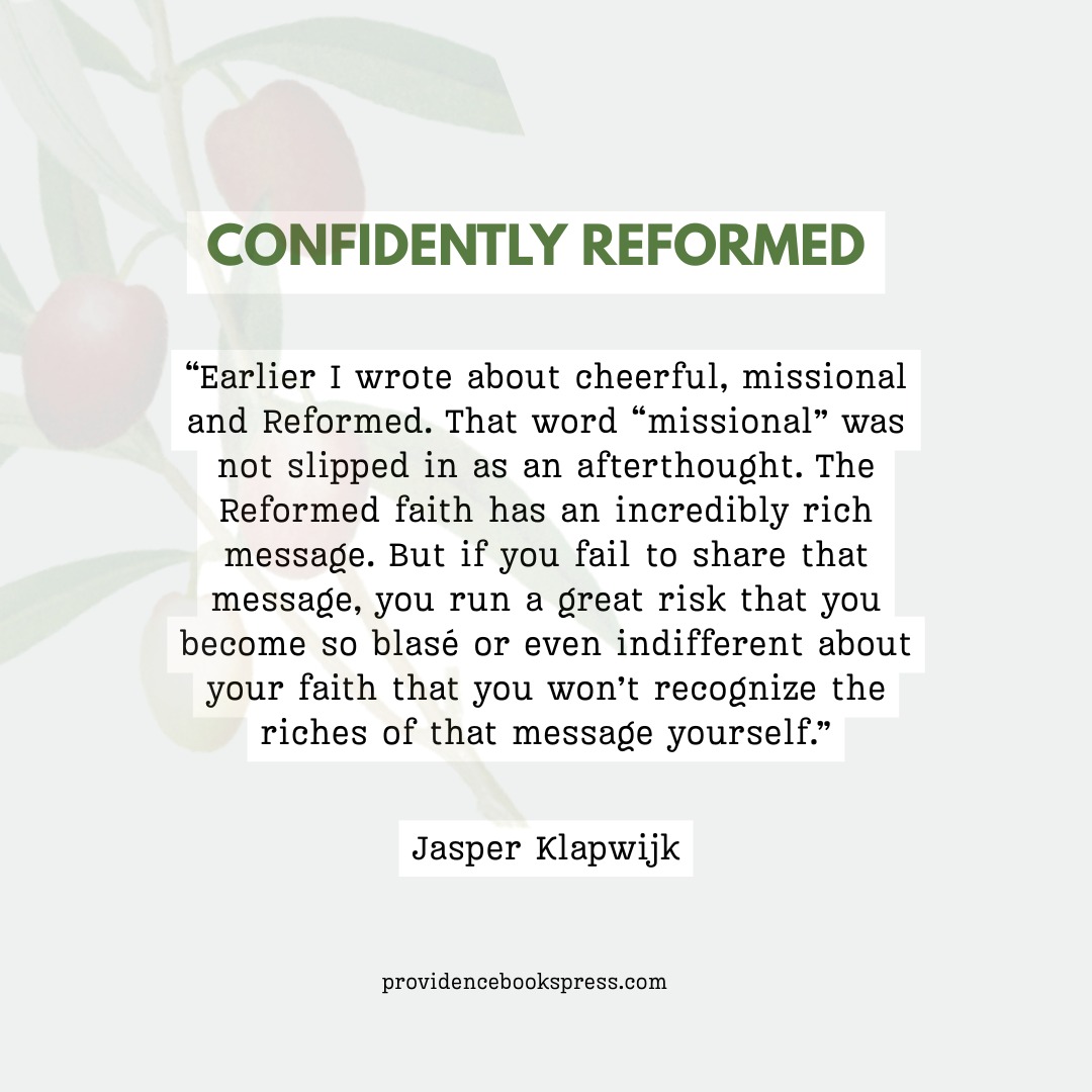 "Earlier I wrote about cheerful, missional and Reformed. That word "missional" was not slipped in as an afterthought. The Reformed faith has an incredibly rich message. But if you fail to share that message, you run a great risk that you become so blase or even indifferent about your faith that you won't recognize the riches of that message yourself."
- Jasper Klapwijk
Check our last post as we have a giveaway running until Monday the 27th! Follow the instructions to have your name entered.
#ConfidentlyReformed
#ReformedLiterature
#ReformedBooks