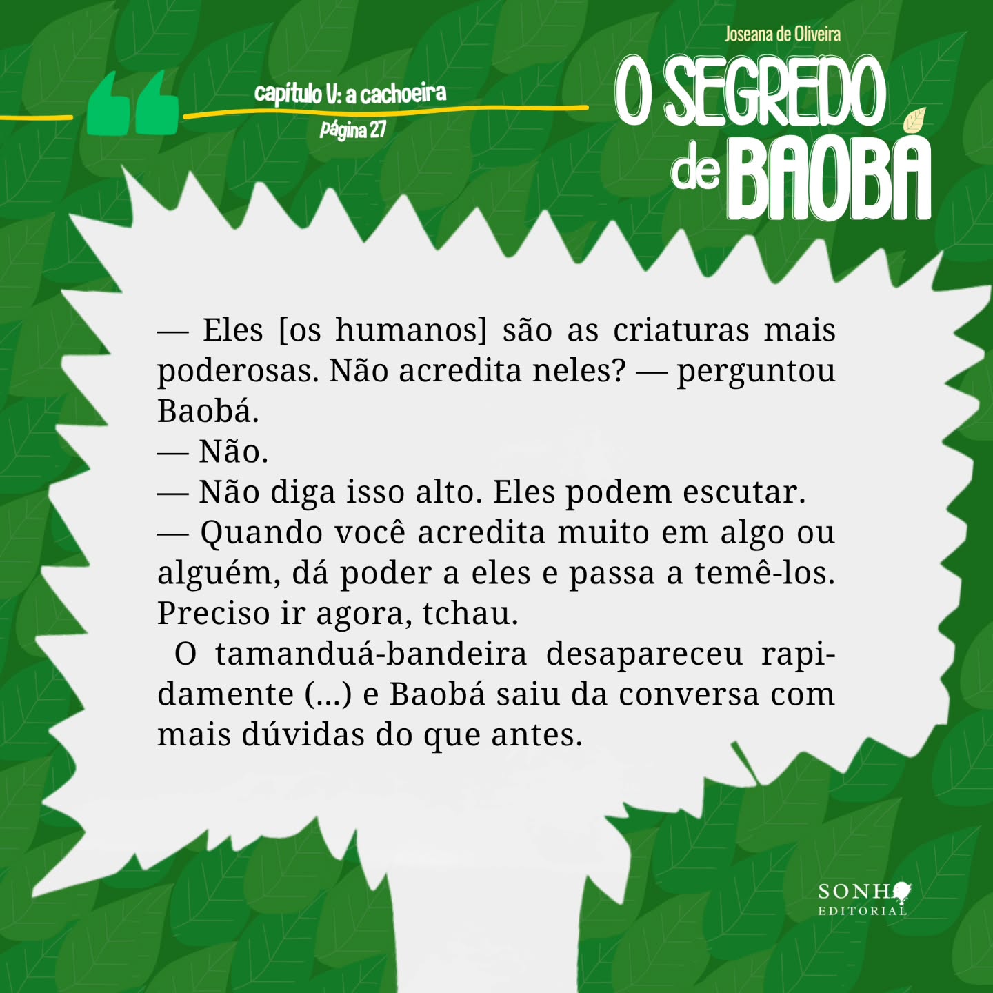 Um pequeno spoiler 👀 do que vem por aí: confira um trechinho de "O Segredo de Baobá", da @deoliveirajoseana
🍃 Sinopse: Acompanhe a história de Baobá, uma árvore que deseja florescer, mas encontra dificuldades constantes em sua jornada. Ela percorre lugares e relações que prometem acolhimento e apoio. Mas, sempre que avança, é censurada justamente por aqueles em quem acreditava poder confiar. Em sua jornada, Baobá conhece personagens marcantes — como Caramelo, Taruma e lara — que despertam sentimentos ambíguos, oscilando entre confiança e desconfiança, cuidado e destruição. O Segredo de Baobá não está apenas em seu caminho, mas também em sua origem. Porém, o peso dos obstáculos e das exigências do mundo a impede de olhar para dentro e compreender quem realmente é.
"O Segredo de Baobá" será revelado em maio na editora dos seus sonhos.
Visite: sonhoeditorial.com.br