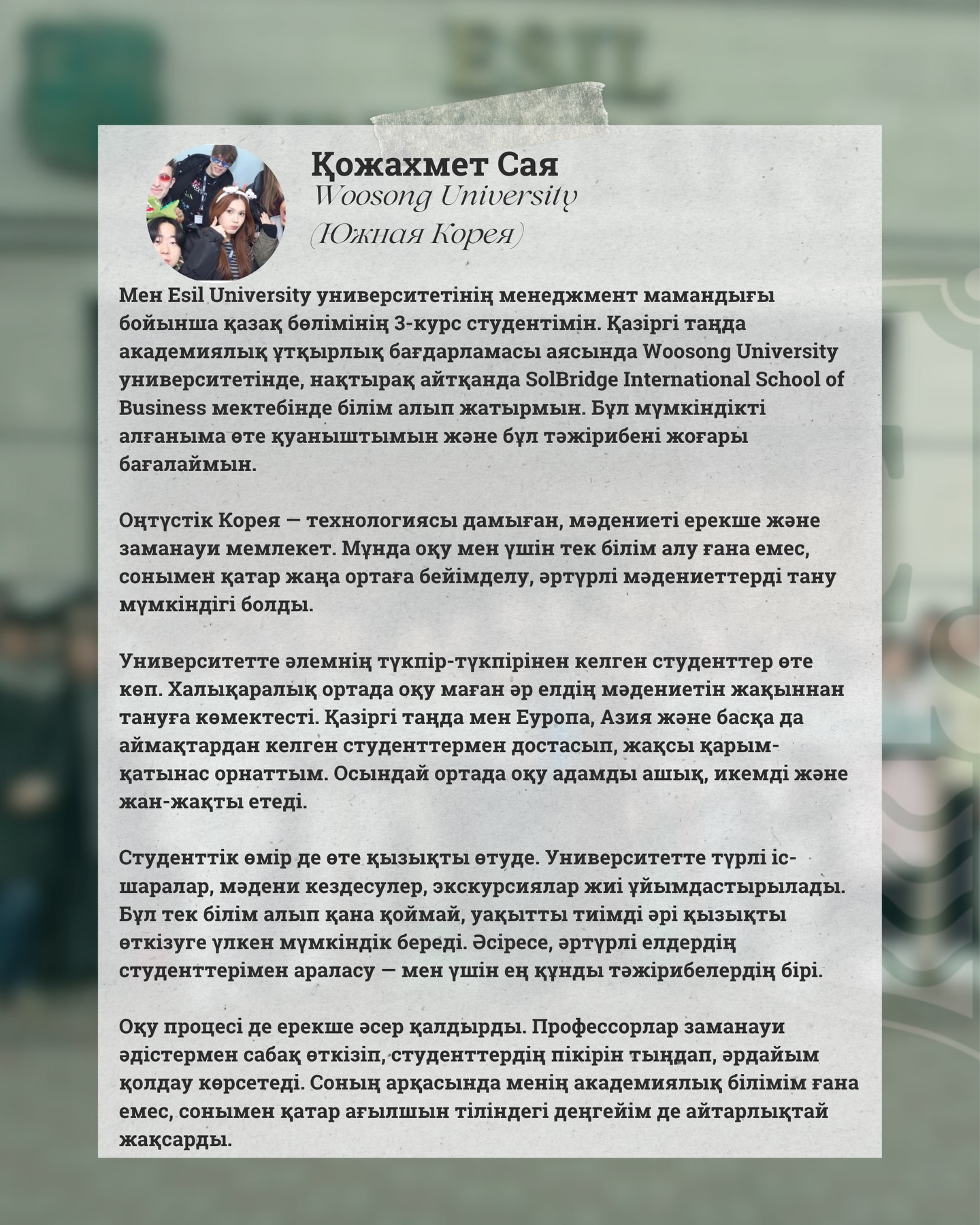 🖇️Отзыв от Қожахмет Саи, студентки, которая побывала в Южной Кореи.
📑Я являюсь студенткой 3 курса казахского отделения по специальности «Менеджмент» в Esil University. В настоящее время в рамках программы академической мобильности обучаюсь в Woosong University, а именно в школе бизнеса SolBridge International School of Business. Я очень рада, что получила эту возможность, и высоко ценю этот опыт.
🇰🇷Южная Корея — это современная страна с развитой технологией и уникальной культурой. Обучение здесь стало для меня не только получением знаний, но и возможностью адаптироваться к новой среде, познакомиться с разными культурами.
💚В университете обучается множество студентов со всего мира. Международная среда помогла мне ближе узнать культуру разных стран. Сейчас я подружилась со студентами из Европы, Азии и других регионов, установив с ними хорошие отношения. Обучение в такой среде делает человека более открытым, гибким и разносторонним.
🪩Студенческая жизнь здесь тоже очень насыщенная. В университете часто проводятся различные мероприятия, культурные встречи и экскурсии. Это даёт отличную возможность не только учиться, но и интересно и с пользой проводить время. Особенно ценным для меня стало общение со студентами из разных стран.
📚Учебный процесс также оставил у меня положительное впечатление. Профессора используют современные методы преподавания, всегда прислушиваются к мнению студентов и оказывают поддержку. Благодаря этому улучшились не только мои академические знания, но и уровень английского языка.
🖇️В целом, программа академической мобильности стала для меня незабываемым опытом. Это не просто обучение, а важный жизненный этап, который открыл новые возможности. Я искренне благодарна своему университету за такую возможность и рекомендую всем студентам попробовать обучение за рубежом.