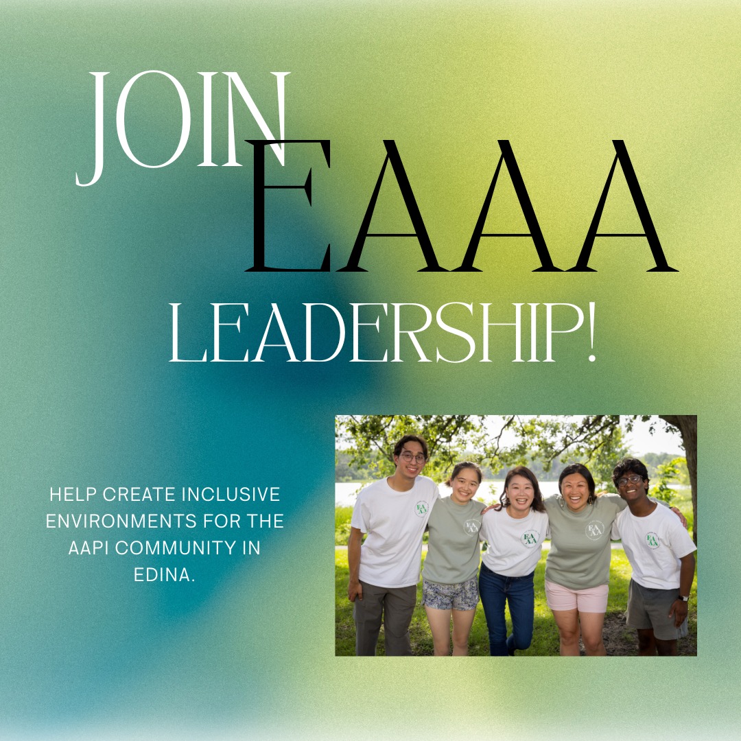 Dear Students, Parents, and Community Members:
Would you like to:
- Expand your relationships with other community members dedicated to the experience of AAPI communities and supporting inclusivity in Edina?
- Be more involved working alongside EPS and the City in our ongoing missions of equity and belonging?
- Help guide the work of EAAA? Our initiatives, projects, committees, and uphold our intergenerational values?
Then consider joining EAAA Leadership! EAAA is currently in search of dedicated community members, EPS parents, and EPS high school students to join our leadership team.
Find the application here: tinyurl.com/eaaaleadership26
Due Monday, May 4.
Please do reach out to us via email (EdinaAsianAmericanAlliance@gmail.com) with any questions, comments, or concerns! We're so looking forward to meeting you!