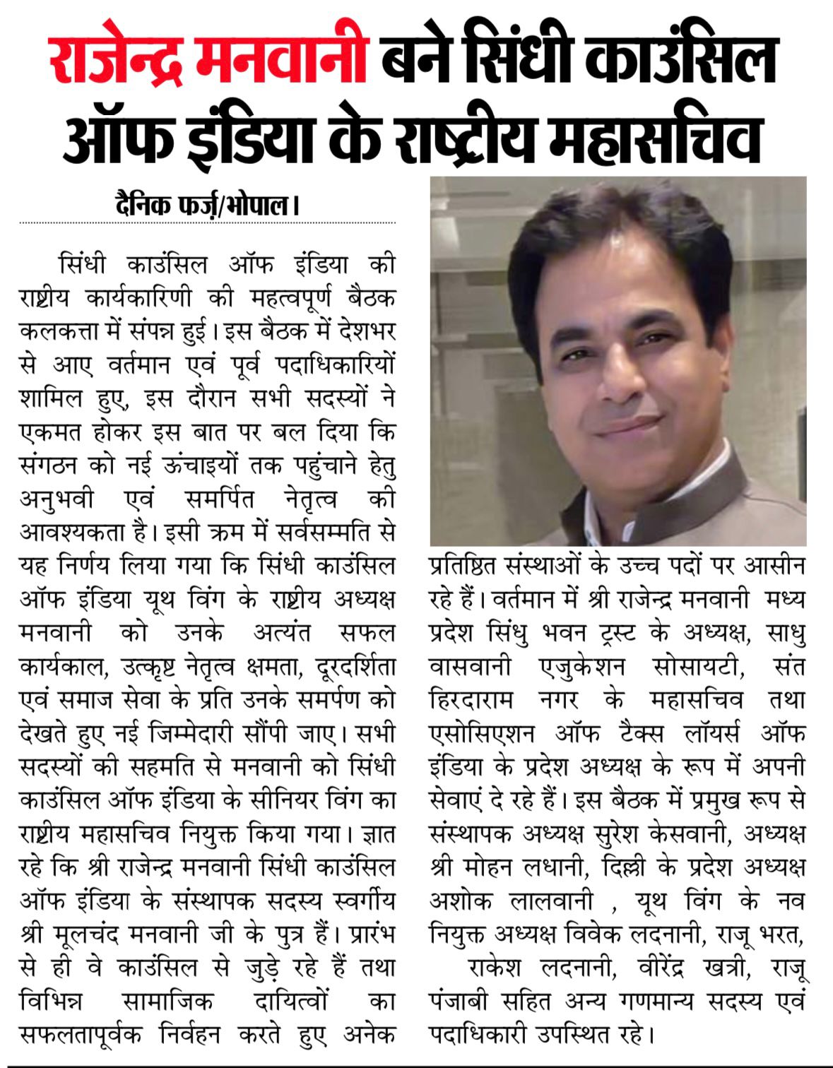 राजेन्द्र मनवानी बने सिंधी काउंसिल ऑफ इंडिया के राष्ट्रीय महासचिव
दैनिक फर्ज़/भोपाल।
सिंधी काउंसिल ऑफ इंडिया की राष्ट्रीय कार्यकारिणी की महत्वपूर्ण बैठक कलकत्ता में संपन्न हुई। इस बैठक में देशभर से आए वर्तमान एवं पूर्व पदाधिकारियों शामिल हुए, इस दौरान सभी सदस्यों ने एकमत होकर इस बात पर बल दिया कि संगठन को नई ऊंचाइयों तक पहुंचाने हेतु अनुभवी एवं समर्पित नेतृत्व की आवश्यकता है। इसी क्रम में सर्वसम्मति से यह निर्णय लिया गया कि सिंधी काउंसिल ऑफ इंडिया यूथ विंग के राष्ट्रीय अध्यक्ष मनवानी को उनके अत्यंत सफल कार्यकाल, उत्कृष्ट नेतृत्व क्षमता, दूरदर्शिता एवं समाज सेवा के प्रति उनके समर्पण को देखते हुए नई जिम्मेदारी सौंपी जाए। सभी सदस्यों की सहमति से मनवानी को सिंधी काउंसिल ऑफ इंडिया के सीनियर विंग का राष्ट्रीय महासचिव नियुक्त किया गया। ज्ञात रहे कि श्री राजेन्द्र मनवानी सिंधी काउंसिल ऑफ इंडिया के संस्थापक सदस्य स्वर्गीय श्री मूलचंद मनवानी जी के पुत्र हैं। प्रारंभसे ही वे काउंसिल से जुड़े रहे हैं तथा विभिन्न सामाजिक दायित्वों का सफलतापूर्वक निर्वहन करते हुए अनेक
प्रतिष्ठित संस्थाओं के उच्च पदों पर आसीन रहे हैं। वर्तमान में श्री राजेन्द्र मनवानी मध्य प्रदेश सिंधु भवन ट्रस्ट के अध्यक्ष, साधु वासवानी एजुकेशन सोसायटी, संत हिरदाराम नगर के महासचिव तथा एसोसिएशन ऑफ टैक्स लॉयर्स ऑफ इंडिया के प्रदेश अध्यक्ष के रूप में अपनी सेवाएं दे रहे हैं। इस बैठक में प्रमुख रूप से संस्थापक अध्यक्ष सुरेश केसवानी, अध्यक्ष श्री मोहन लधानी, दिल्ली के प्रदेश अध्यक्ष अशोक लालवानी, यूथ विंग के नव नियुक्त अध्यक्ष विवेक लदनानी, राजू भरत, राकेश लदनानी, वीरेंद्र खत्री, राजू पंजाबी सहित अन्य गणमान्य सदस्य एवं पदाधिकारी उपस्थित रहे।