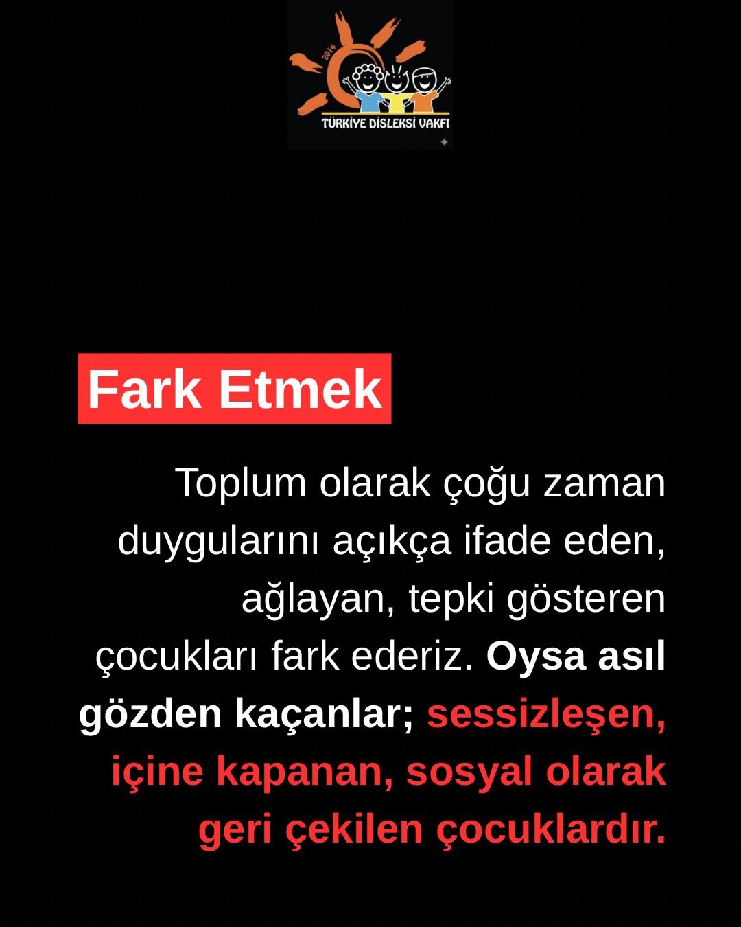 Her çocuk yüksek sesle yardım istemez.
Bazı çocuklar sessizleşir, içine kapanır, geri çekilir.
Oysa bu sessizlik; duygusal zorlanmanın, anlaşılmamanın, akademik yükün ya da gelişimsel bir ihtiyacın işareti olabilir.
İçe kapanan bir çocuğa “utangaç”, “isteksiz” ya da “uyumsuz” demeden önce onu dikkatle gözlemlemek gerekir. Çünkü bazı çocuklar yaşadıkları güçlüğü davranışla değil, sessizlikle anlatır.
Erken fark etmek, doğru destek sunmak ve çocuğun kendini güvende hissetmesini sağlamak; onun gelişim yolculuğunda belirleyici bir adımdır.
Türkiye Disleksi Vakfı olarak her çocuğun sesini, bazen konuşmadan da duymaya çalışıyoruz.
Çünkü bir çocuğun sessizliği de mutlaka anlaşılmayı hak eder.