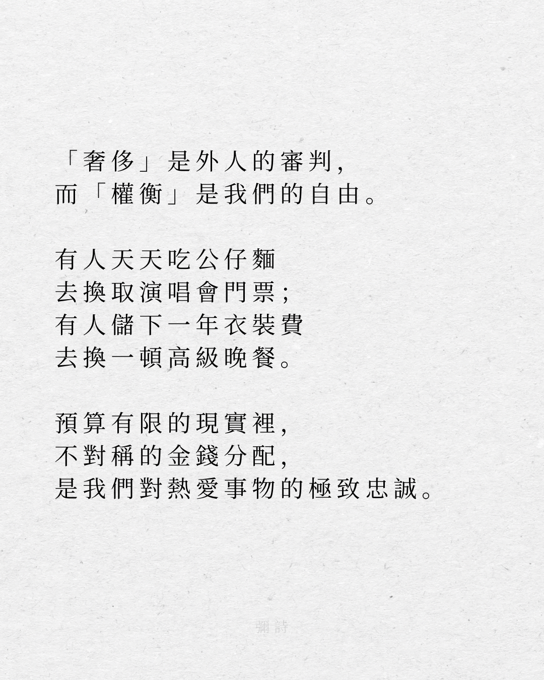 「奢侈」是外人的審判,
而「權衡」是我們的自由。
有人天天吃公仔麵
去換取演唱會門票;
有人儲下一年衣裝費
去換一頓高級晚餐。
預算有限的現實裡,
不對稱的金錢分配,
是我們對熱愛事物的極致忠誠。